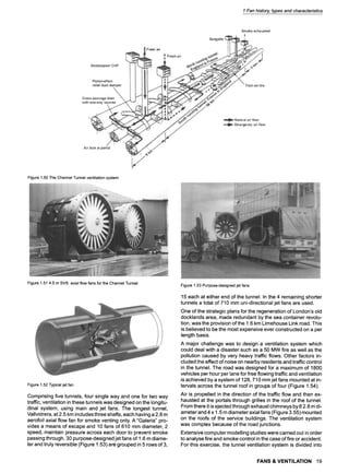 1 Fan history, types and characteristics
Figure1.50TheChannelTunnelventilationsystem
Figure1.514.5 mSVS axialflowfansforthe ChannelTunnel
Figure1.52Typicaljet fan
Comprising five tunnels, four single way and one for two way
traffic, ventilation in these tunnels was designed on the longitu-
dinal system, using main and jet fans. The longest tunnel,
Vallvidrera, at 2.5 km includes three shafts, each having a 2.8 m
aerofoil axial flow fan for smoke venting only. A "Galeria" pro-
vides a means of escape and 10 fans of 610 mm diameter, 2
speed, maintain pressure across each door to prevent smoke
passing through. 30 purpose-designed jet fans of 1.6 m diame-
ter and truly reversible (Figure 1.53) are grouped in 5 rows of 3,
Figure1.53Purpose-designedjet fans
15 each at either end of the tunnel. In the 4 remaining shorter
tunnels a total of 710 mm uni-directional jet fans are used.
One of the strategic plans for the regeneration of London's old
docklands area, made redundant by the sea container revolu-
tion, was the provision of the 1.6 km Limehouse Link road. This
is believed to be the most expensive ever constructed on a per
length basis.
A major challenge was to design a ventilation system which
could deal with a disaster such as a 50 MW fire as well as the
pollution caused by very heavy traffic flows. Other factors in-
cluded the effect of noise on nearby residents and traffic control
in the tunnel. The road was designed for a maximum of 1800
vehicles per hour per lane for free flowing traffic and ventilation
is achieved by a system of 128, 710 mm jet fans mounted at in-
tervals across the tunnel roof in groups of four (Figure 1.54).
Air is propelled in the direction of the traffic flow and then ex-
hausted at the portals through grilles in the roof of the tunnel.
From there it is ejected through exhaust chimneys by 8 2.8 m di-
ameter and 4 x 1.5 m diameter axial fans (Figure 3.55) mounted
on the roofs of the service buildings. The ventilation system
was complex because of the road junctions.
Extensive computer modelling studies were carried out in order
to analyse fire and smoke control in the case of fire or accident.
For this exercise, the tunnel ventilation system is divided into
FANS & VENTILATION 19
 