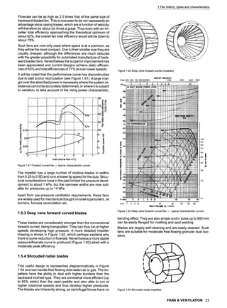 Flowrate can be as high as 2.5 times that of the same size of
backward-bladed fan. This is now seen to be not necessarily an
advantage since casing losses, which are a function of velocity,
will therefore be about six times a great. Thus even with an im-
peller total efficiency approaching the theoretical optimum of
about 92%, the overall fan total efficiency would still be down to
about 75%.
Such fans are now only used where space is at a premium, as
they will be the most compact. Due to their smaller size they are
usually cheaper, although the differences are much reduced
with the greater possibility for automated manufacture of back-
ward bladed fans. Nevertheless thescope for improvement has
been appreciated and current designs achieve static efficien-
cies of 63% and total efficiencies of 71% at even lower speeds.
It will be noted that the performance curve has discontinuities
due to stall and/or recirculation (see Figure 1.61 ). A large mar-
gin over the absorbed power is necessary where the system re-
sistance cannot be accurately determined, or where it is subject
to variation, to take account of the rising power characteristic.
0.75 '
I o,~~'---------
._o i ~ i >
= 025-
0 .__._.~. i-""
0 1 2 3 4 5 6
Inlet volume flow m~/s
v"
80
7o~
60
.o
50 t-
40
-3 =~
0 E
Figure1.61Forwardcurvedfan --typical characteristiccurves
The impeller has a large number of shallow blades in widths
from 0.25 to 0.5D and runs at lower tip speed for the duty. Struc-
tural considerations have in the past limited the pressure devel-
opment to about 1 kPa, but the narrower widths are now suit-
able for pressures up to 14 kPa.
Apart from low-pressure ventilation requirements, these fans
are widely used for mechanical draught on shell-type boilers, oil
burners, furnace recirculation etc.
1.5.3 Deep vane forward curved blades
These blades are considerably stronger than the conventional
forward curved, being triangulated. They can thus run at higher
speeds developing high pressure. A more detailed impeller
drawing is shown in Figure 1.62, which perhaps explains why
there is some reduction in flowrate. Nevertheless a more stable
pressure/flowrate curve is produced (Figure 1.63) albeit with a
moderate peak efficiency.
1.5.4 Shrouded radial blades
This useful design is represented diagrammatically in Figure
1.64 and can handle free flowing dust-laden air or gas. The im-
pellers have the ability to deal with higher burdens than the
backward inclined type. They are somewhat more efficient (up
to 65% static) than the open paddle and also able to run at
higher rotational speeds and thus develop higher pressures.
The blades are inherently strong, as centrifugal forces have no
1 Fan history, types and characteristics
>
Figure1.62Deepvaneforwardcurvedimpellers
OUTLET VELOCITY
ftimin 500 600 700 800 9001000 2000 3000 4000 5000
' "'" ,' ,' I~,','"<"*"'"','=%;;"*':"?i j~i~ 1h ~; '~i~' i:~' r,,;,i',,;,i" " ," ',' ',' >,' '," '? '," ",' .,,..~l.;,;,, .,,.;,
m~ot.):- _3 4, -~ 7 , , 2O
t05
100
!
_1 95
Iti
90
85
FAN PERFORMANCE ...... , ......... , ,, .... H:!!~!:!~::I!::L{I:'I~~. m
7.0
l,<mli.~;,, ~+~ ~,<,
<.... ~
............. = . . . . ,_,~~! ~!~!~!~! ,
_____..._,,, ,.,
~~::!H::~:~i~:~::H"`:§ (:.......
u f-,~:I}:I,~M,~,'; I ~", ~; ~i ~§ -------;--.- .........~../t~4:::F:V::PMiiil~'~ :100
i ,m I-,'-H-P,-~!Htt-i~~{~'#t.-t/./...t..~| ~'~i|I 80
i|ltll=lill i i t tl l l , l t l f l i l l ~ ~ i k ; ~ -~A.. , -~L~.~L%,L.~CI~C.LI~.I.~IllM.III
,J)?ii:
.....
,,
........ ..........~ ~ m ~ i _ x ~ ~ i ~ ~ 6o
!1t tl Ili1ll ~ " "~.~~".t/"<l
~~l, t.'.,l'iT'r,i
I--H|-~I!I!ll- ~ 7 4 . - . I - ~ 4 ~ 5o
IIi,II!!IIIII!IlII~IIIZIilIIIlIi~ I M I kl , ( l ~ t . Z k ~ " . ~ ~ ~'40 =
IIl]}l:llIlI t; I:i: ~ ~
II!~;'IIIIIII Il II IIJiJ~I~R...~._IL.j_._.LI.._..~./...[I...~..I....L~...I~~
~ H-ii!ttt{tlt:tl 3o
~oi1ii,IIl1Itt
0.6 Pf-{:t-{t7 --:-:-Z~:~~-t/]V:7/~+; :::"f~--V-V{---VF+,o F+++~:-I::~:-/:~:~:,;~
ft~;min4 " 5 6 7 8 9 10 " 20 30 40 10
m~"h 7 8 9 10 20 30 40 50 60
INLET VOLUME QI (xl000)
Figure1.63Deepvaneforwardcurvedfan -- typicalcharacteristiccurves
bending effect. They are also simple and in sizes up to 900 mm
can be easily flanged for rivetting and spot welding.
Blades are largely self-cleaning and are easily cleaned. Such
fans are suitable for moderate free-flowing granular dust bur-
dens.
Figure 1.64 Shrouded radial impellers
FANS & VENTILATION 23
 