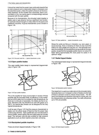 1 Fan history, types and characteristics
It should be noted that the power rises continually towards free
air (zero pressure) and a reasonable margin is necessary over
the absorbed power, unless the system pressure can be accu-
rately assessed. As the impeller has a backplate, wear is con-
centrated on this, but casing wear is correspondingly reduced
compared with the open paddle.
Because of its characteristics, the shrouded radial impeller is
widely used on gas streams having a significant dust burden,
for example induced draught on rotary driers for the quarry and
roadstone industries. A typical characteristic curve is shown in
Figure 1.65.
2.5
2 84
v
e 1.5
.(2_
e-
s
(1.5
01
0
......... 7o~"
~..~--~~ 609 ~
50~
"~~ "~ ~~ iii 309
~'~---.. 2o~
. , 0 _E
1.0 1.5 2.0 2.5
Inlet volume flow m3/s
I
0.5
Figure 1.65 Shrouded radial fan m typical characteristic curves
1.5.5 Open paddle blades
This open paddle blade design is represented diagrammati-
cally in Figure 1.66.
3.5
3
2.5
2
n
._(2
1.5
t-
1
o?
0.5 ,..,.,~--,--
0 ......
0
60m ~,-
. 5o.~ ..-
40... #
rts~ ~-J 20 ._o
~o~
t-
#_
60
45 ~
t,.
30
15 8.
E
m
p
....... ~ s .......
.....3
5 10 15
Inlet volume flow m3/s
Figure 1.67 Open paddle fan m typical characteristic curves
Where the solids are fibrous in character, e.g. wool, paper, or
wood shavings, there is tendency for them to wrap round the
shaft of an open paddle and clog the unit. The backplate obvi-
ates this possibility. All characteristics are generally as the open
paddle, except that the backplate paddle need to run about 3%
faster taking approximately 6% more power for duties in its
optimum range.
1.5.7 Radial tipped blades
The radial tipped blade design is represented diagrammatically
in Figure 1.69.
Figure 1.66 Open paddle impellers
This is the impeller for heavy dust burdens in excess of those
possible with the shrouded radial. Its efficiency is only moder-
ate (up to 60% static) but it is suitable for high temperatures. As
there are no shrouds or backplates, the blades are free to ex-
pand. Standard units may therefore be used with gases up to
350~ but special alloy wheels can be designed for the very
highest temperatures.
It will be seen (Figure 1.67) that the pressure characteristic is
stable over the whole range of flows but that the power rises
continuously with flow. Open paddle fans are manufactured in
various widths, where casing inlet and outlet areas are virtually
equal. The narrower units are also suitable for high pressure
applications such as direct injection pneumatic conveying.
1.5.6 Backplated paddle impellers
These are shown diagrammatically in Figure 1.68.
Figure 1.68 Backplated paddle impellers
This blade form is used as an alternative to the shrouded radial.
Generally there is an increased number of blades and the heel
of these is forward curved to reduce shock losses. The effi-
ciency and flowrate are therefore improved for a given size, but
the characteristics are otherwise similar. Fan static efficiencies
up to 73% are possible.
/
/
,::i
Figure 1.69 Radial tipped impellers
24 FANS & VENTILATION
 