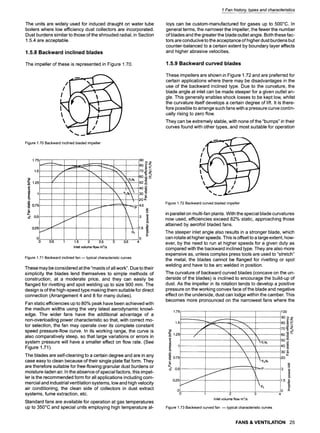 1 Fan history, types and characteristics
The units are widely used for induced draught on water tube
boilers where low efficiency dust collectors are incorporated.
Dust burdens similar to those of the shrouded radial, in Section
1.5.4 are acceptable.
1.5.8 Backward inclined blades
The impeller of these is represented in Figure 1.70.
Figure 1.70 Backward inclined bladed impeller
1.75
1.5
Y
~ 0.75 .....
E
#.
d 0,5 ......
i"
0,25 -"/
0
0
~ t ......
Ps
0.51 1'.5 2 2.5 3 3.5
Inlet volume flow m3/s
90
80 ~
6o~
50 ~
4o ~
30 ~
4.5
t_
15 (D
=
0 --
4
Figure 1.71 Backward inclined fan -- typical characteristic curves
These may be considered at the "maids of all work". Due to their
simplicity the blades lend themselves to simple methods of
construction, at a moderate price, and they can easily be
flanged for rivetting and spot welding up to size 900 mm. The
design is of the high-speed type making them suitable for direct
connection (Arrangement 4 and 8 for many duties).
Fan static efficiencies up to 80% peak have been achieved with
the medium widths using the very latest aerodynamic knowl-
edge. The wider fans have the additional advantage of a
non-overloading power characteristic so that, with correct mo-
tor selection, the fan may operate over its complete constant
speed pressure-flow curve. In its working range, the curve is
also comparatively steep, so that large variations or errors in
system pressure will have a smaller effect on flow rate. (See
Figure 1.71).
The blades are self-cleaning to a certain degree and are in any
case easy to clean because of their single plate flat form. They
are therefore suitable for free-flowing granular dust burdens or
moisture-laden air. In the absence of special factors, this impel-
ler is the recommended form for all applications including com-
mercial and industrial ventilation systems, low and high velocity
air conditioning, the clean side of collectors in dust extract
systems, fume extraction, etc.
Standard fans are available for operation at gas temperatures
up to 350~ and special units employing high temperature al-
Ioys can be custom-manufactured for gases up to 500~ In
general terms, the narrower the impeller, the fewer the number
of blades and the greater the blade outlet angle. Both these fac-
tors are conducive to the acceptance of higher dust burdens but
counter-balanced to a certain extent by boundary layer effects
and higher abrasive velocities.
1.5.9 Backward curved blades
These impellers are shown in Figure 1.72 and are preferred for
certain applications where there may be disadvantages in the
use of the backward inclined type. Due to the curvature, the
blade angle at inlet can be made steeper for a given outlet an-
gle. This generally enables shock losses to be kept low, whilst
the curvature itself develops a certain degree of lift. It is there-
fore possible to arrange such fans with a pressure curve contin-
ually rising to zero flow.
They can be extremely stable, with none of the "bumps" in their
curves found with other types, and most suitable for operation
Figure 1.72 Backward curved bladed impeller
in parallel on multi-fan plants. With the special blade curvatures
now used, efficiencies exceed 82% static, approaching those
attained by aerofoil bladed fans.
The steeper inlet angle also results in a stronger blade, which
can rotate at higher speeds. This is offset to a large extent, how-
ever, by the need to run at higher speeds for a given duty as
compared with the backward inclined type. They are also more
expensive as, unless complex press tools are used to "stretch"
the metal, the blades cannot be flanged for rivetting or spot
welding and have to be arc welded in position.
The curvature of backward curved blades (concave on the un-
derside of the blades) is inclined to encourage the build-up of
dust. As the impeller in its rotation tends to develop a positive
pressure on the working convex face of the blade and negative
effect on the underside, dust can lodge within the camber. This
becomes more pronounced on the narrowest fans where the
1.75 1oo
1.5
. . . . . . . 60~'-~
4o
r
I " 1.5
0 ...... i Ps ~L
. . . . 0 _E
0 1 2 3 4
Inlet volume flow m3/s
1.25
9
~ 0.7'5
E
~ o.5
0.25
Figure 1.73 Backward curved fan -- typical characteristic curves
FANS & VENTILATION 25
 