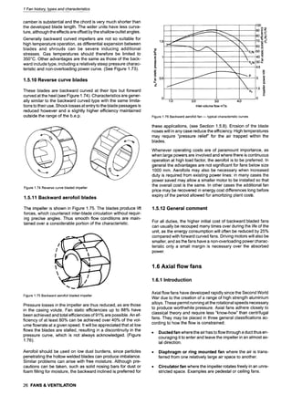 1 Fan history, types and characteristics
camber is substantial and the chord is very much shorter than
the developed blade length. The wider units have less curva-
ture, although the effects are offset by the shallow outlet angles.
Generally backward curved impellers are not so suitable for
high temperature operation, as differential expansion between
blades and shrouds can be severe inducing additional
stresses. Gas temperatures should therefore be limited to
350~ Other advantages are the same as those of the back-
ward include type, including a relatively steep pressure charac-
teristic and non-overloading power curve. (See Figure 1.73).
1.5.10 Reverse curve blades
These blades are backward curved at their tips but forward
curved at the heel (see Figure 1.74). Characteristics are gener-
ally similar to the backward curved type with the same limita-
tions to their use. Shock losses at entry to the blade passages is
reduced however and a slightly higher efficiency maintained
outside the range of the b.e.p.
Figure 1.74 Reverse curve bladed impeller
1.5.11 Backward aerofoil blades
The impeller is shown in Figure 1.75. The blades produce lift
forces, which counteract inter-blade circulation without requir-
ing precise angles. Thus smooth flow conditions are main-
tained over a considerable portion of the characteristic.
Figure 1.75 Backward aerofoil bladed impeller
Pressure losses in the impeller are thus reduced, as are those
in the casing volute. Fan static efficiencies up to 88% have
been achieved and total efficiencies of 91% are possible. An ef-
ficiency of at least 80% can be achieved over 40% of the vol-
ume flowrate at a given speed. It will be appreciated that at low
flows the blades are stalled, resulting in a discontinuity in the
pressure curve, which is not always acknowledged. (Figure
1.76).
Aerofoil should be used on low dust burdens, since particles
penetrating the hollow welded blades can produce imbalance.
Similar problems can arise with free moisture. Although pre-
cautions can be taken, such as solid nosing bars for dust or
foam filling for moisture, the backward inclined is preferred for
26 FANS & VENTILATION
1.5 ,,~ _.~'-~'"~
.......
~" 0.5
0
1.0
..... =.,..,.,----.,-,i.._
I ,
2.0 3.0 4.0
Inlet volume flow m3/s
100
60 "5
50 .o
40 ~
C
30 ~.
4.5
1.5 ~
_E
0
Figure 1.76 Backward aerofoil fan n typical characteristic curves
these applications, (see Section 1.5.8). Erosion of the blade
noses will in any case reduce the efficiency. High temperatures
may require "pressure relief' for the air trapped within the
blades.
Whenever operating costs are of paramount importance, as
when large powers are involved and where there is continuous
operation at high load factor, the aerofoil is to be preferred. In
general the advantages are not significant for fans below size
1000 mm. Aerofoils may also be necessary when increased
duty is required from existing power lines: in many cases the
power saved may allow a smaller motor to be installed so that
the overall cost is the same. in other cases the additional fan
price may be recovered in energy cost differences long before
expiry of the period allowed for amortizing plant costs.
1.5.12 General comment
For all duties, the higher initial cost of backward bladed fans
can usually be recouped many times over during the life of the
unit, as the energy consumption will often be reduced by 25%
compared with forward curved fans. Driving motors will also be
smaller, and as the fans have a non-overloading power charac-
teristic only a small margin is necessary over the absorbed
power.
1.6 Axial flow fans
1.6.1 Introduction
Axial flow fans have developed rapidly since the Second World
War due to the creation of a range of high strength aluminium
alloys. These permit running at the rotational speeds necessary
to produce worthwhile pressure. Axial fans adhere closely to
classical theory and require less "know-how" than centrifugal
fans. They may be placed in three general classifications ac-
cording to how the flow is constrained:
Ducted fan where the air has to flow through a duct thus en-
couraging it to enter and leave the impeller in an almost ax-
ial direction.
Diaphragm or ring mounted fan where the air is trans-
ferred from one relatively large air space to another.
Circulator fan where the impeller rotates freely in an unre-
stricted space. Examples are pedestal or ceiling fans.
 
