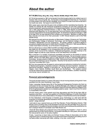 About the author
W T W (Bill) Cory, DEng, MSc, CEng, FIMechE, MCIBSE, MIAgrEFRSH, MIIAV
W T W (to his enemies!) or"Biil" (to his friends!) Cory first brought a light to his mother's eye on 4
October 1934. A bouncing 9lb. 5oz., he has been a heavyweight from that time on! The product
of a boat builder's son and a farmer's daughter, he is unsure if it is salt or soil that he has had in
his mouth ever since. He hopes it is one of the two!
Bill's career spans more than 50 years in the ventilation and fan manufacturing industries. He
started his working life with Sturtevant Engineering Company Ltd and then continued with
several companies, assuming positions of increasing responsibility. He joined Keith Blackman
Ltd in 1976, becoming Technical Director in 1979. In 1984, when Woods of Colchester Ltd
absorbed Keith Blackman Ltd, he was appointed Technical Director of the combined company
and was responsible for the whole engineering staff. He retired from the Board of Woods in 1999
at the age of 65, but was retained by the company as a consultant. Members of staff say that
they now see a lot more of him than previously! In 2001 Woods became a part of the Fl~ikt
Woods Group.
Bill received his early technical education at Manchester College of Science and Technology
and Northampton College of Advanced Technology, and the National College of Heating,
Ventilation, Refrigeration and Fan Engineering. He gained a Master of Science degree in
acoustics by distance learning from Heriot-Watt University in 1990 and in 1992 was admitted by
London South Bank University, as its first Doctor of Engineering.
Bill Cory still serves on various AMCA and BSI committees dealing with ventilation and fans. He
also leads the UK delegation to the corresponding ISO and CEN committees. He is a past
member of the Council of the Institution of Mechanical Engineers, and past chairman of its
Eastern Region as well as a past chairman of its Fluid Machinery Committee.
Bill is chairman of a number of technical committees and serves on the boards of various
colleges and is a past president of Colchester Engineering Society. He has long been active in
AMCA, HEVAC and FMA affairs and is a past chairman of FETA's Technical Management
Committee. He was a director of AMCA from 1996 - 2004 and its President in 2002 - 2003 -- the
first non-North American to be so recognised. Recently he has become chairman of Eurovent
Technical Committee WG1-Fans.
Bill Cory has presented over 50 papers to various technical institutions including the Institution
of Mechanical Engineers, Chartered Institution of Building Services Engineers, Institution of
Agricultural Engineers, Institution of Acoustics etc. He has given lectures to universities in
Cagliari, Cairo, Helsinki, Sheffield, South Bank and Southampton. The subjects covered
include fan performance measurement, fan acoustics, tunnel ventilation, condition monitoring,
crop drying, natural ventilation etc.
Personal acknowledgements
This book has been based on a career of 50 years in the air moving industry during which I have
benefited from the many friendships I have made.
Firstly I remember George Henry Gill of The Sturtevant Engineering Company who fired my
enthusiasm for fans and Joseph Dunning, its Works Manager, who made sure I applied myself
to becoming an engineer. I remember also William Osborne of the then National College of HVR
& Fan Engineering who started me on a belated academic career. I learnt much from him which
is incorporated in this book.
Of more recent years I have gained much from discussions with Prof Dr-lng Hans Witt on
explosion proof fans. I am also very grateful to Prof Richard Matthews of London South Bank
University with whom I have collaborated on the design of mixed flow fans and tunnel ventilation.
Dr Ron Mulholland, Chief Engineer of Howden group Technology is a dab hand with the
production of computer-generated illustrations which he has translated from my "back of a fag
packet", dodgy sketches!
I wish also to say a special thank you to Mr Paul Wenden, Product Marketing Director, Fl&kt
Woods Ltd for providing many of the illustrations and who has also permitted me to use much
material given in my papers to learned societies, and which were subsequently published by my
then employer Woods of Colchester (now Fl&kt Woods Ltd).
I thank Mr Steve Barker who produced many of the drawings for Chapters 1, 9 and 11, and a
special thank you to Mrs Pauline Warner, my excellent secretary for many years, who produced
the manuscript for some of the early chapters.
Finally, I would like to thank Ketty and Richard Tomes of Roles & Associates Ltd for their
magnificent work in transforming many of my awful hand-drawn illustrations and editing much of
my badly written manuscript and notes; creating, in my view, a work of art!
FANS & VENTILATION V
 
