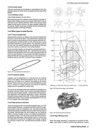 1.6.3.2 Forced vortex
The work performed by the blades is maximized at their tips
leading to large tip chords when compared with the roots of the
blades.
1.6.3.3 Arbitrary vortex
Intermediate between the two above.
Most axial fans are of an arbitrary vortex design to a greater or
lesser extent. Blades have to be cut away near to their roots so
that they do not interfere with each other. A truly forced vortex
design would require minimum tip gaps between blades and
the casing. Weight would also increase towards the periphery
leading to greater centrifugal stresses.
1.6.4 Other types of axial flow fan
1.6.4.1 Truly reversible flow
Reversal of the direction of rotation of an axial fan reverses the
direction in which the air flows. The performance of guide vane
fans in reverse is extremely poor, but non-guide vane and con-
tra-rotating fans will deliver 60% to 70% of the forward volume
flow when reversed on a given system. The reduction is due to
the fact that the aerofoil sections are operating tail-first and
have their camber (curvature)in the wrong direction.
A truly reversible impeller can be built from standard parts by ro-
tating every other blade through 180~ Half will then be running
nose-first and half tail-first, the volume flow being about 85% of
normal in each direction. A more recent innovation has been to
design blades with two top surfaces (Figure 1.87) when the per-
formance can be over 92% of normal in each direction.
Figure1.87Trulyreversibleflowbladesection
1.6.4.2 Fractional solidity
Impellers can be assembled on a standard hub by omitting
some of the blades. Mechanical balance must, of course, be
preserved, but there is no need for the blades to be evenly
spaced. Peak pressure is reduced and the best efficiency point
(b.e.p.) moves to a lower pressure and volume so that the
speed must be increased for a given duty.
This can be an advantage when the impellers are directly driven
by electric induction motors. Such motors have better efficiency
and lower cost at higher speeds - a point which can be particu-
larly significant with large low speed fans. Figure 1.88 shows
the performance range of fans with 12 left-or-right-handed ad-
justable pitch blades, which could be assembled with 10, 9, 8, 6,
4, 3 or 2 blades, and multi-staged.
1.6.4.3 High pressure axial fans
These are designed with hub diameters between 50% and 70%
of the impeller diameter, compared with 30% to 40% for a gen-
eral-purpose range of competitive cost. Aerodynamically this
reduces the pressure limitation set by the slow-moving roots of
the blades. Mechanically the short blades can be made far
stiffer so that the impeller can be run at higher tip speeds with-
out danger of flutter. The ratio of the annular flow area to the to-
tal blade area decreases, making guide vanes or contra-rota-
tion essential to recover the increased swirl energy. A typical
fan is shown in Figure 1.89. Its performance is shown in Figure
1.90.
1 Fan history, types and characteristics
Efficiencyexceeds75% within the shadedarea A = Peakefficiency
Figure1.88Performancerangeoffansavailable
Figure1.89Typicalhighpressureaxialfan
1.6.4.4 High efficiency fans
When the power absorbed is measured in hundreds of kilo-
watts, every effort is made to achieve high efficiency. Among
FANS & VENTILATION 29
 