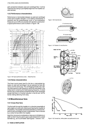 1 Fan history, types and characteristics
path somewhere between axial and centrifugal flow. It will be
noted that the casing isjust slightly larger than the impeller out-
side diameter.
1.8.3 Performance characteristics
Performance is intermediate between an axial and centrifugal
of the same impeller diameter. A non-stalling characteristic is
achieved and the power/flowrate curve is non-overloading.
Pressures up to 2 kPa are possible with standard construction.
A typical performance curve is shown in Figure 1.99.
, m---~e
. . . . :: ::i §
~!!i~....~,-.-~
.........
:. ~ ~ .......
~ ..-,~: +
~~ 1 ......
~-i......
~i
~ ~ ....
-~"
i i "
................
~ectOr~vePedetmance q,/ - VOI...UME FLON m3/.~
................. ~...............
L__.~ .................
~..i.......~ ......~ _ ~ , ~ ,~_~S,._~,.~..#.....~...~..~.~.~
F;~N DYNP.MIC PRESSURE
.... ~ ~__.~ ............ ~.... ,, .... ~ . :.,
...................... : ........................ , .......... ~:. .......... , ........... ~ ........... , .................. '.:~. ........... ,. ................
OUTLET VELOC1TY
RIR DENSITY 1.2 kg/m ~ MOMENT OF INE:R~I~ G. I kgm~
...... ..........
~:
.
.
.
.
.
.
.
.
.
.
.
.
.
.
.
.
.
#.:..~,=~:-~~.-/.; .
.
.
.
.
.
.
.
.
.
.
.
.
.
~......~ ...........
........
.,:, .............. :..
Figure 1.99 Typical performance curves m Mixed flow fans
1.8.4 Noise characteristics
The linear sound power level for this fan is intermediate be-
tween an axial and centrifugal if all are selected for best effi-
ciency and the same duty. The centrifugal generally has a fall-
ing noise spectrum with frequency, whilst the axial peaks in the
octave band containing the blade passing frequency. A mixed
flow fan has a noise spectra somewhat similar to the centrifugal
except that there is a marked reduction in the 63 and 125 Hz
bands making silencing more easy.
1.9 Miscellaneous fans
1.9.1 Cross flow fans
The fluid path through the impeller is in a direction essentially at
right angles to its axis both entering and leaving the impeller at
its periphery. The impeller otherwise resembles a multivane for-
ward curved centrifugal but has no side entries. Flow is induced
by a vortex formed within the impeller.
Apart from structural considerations, there are no limitations on
width so that it may be used to give a wide stream from a small
diameter e.g., as in a unit heater. See Figures 1.100 and 1.101.
32 FANS & VENTILATION
f
Figure 1.100 Cross-flow fan
LG: antictockwise rotation
RD:clockwiserotation
Figure 1.101 Rotation of cross flow fans
Bladed Fan Rotor
S~kmc~
Vane
Self P
Gram
Air Out
Inlet Port
/ " ", " AIr out
./ 9
Air In
Inlet
Pipe
Cover
1.5
r162
!
W
Eo.s
a.
n
0
TSO0
T1200
f . I ............... I . J ]
10 20 30 40 50
Flow - m31h
Figure 1.102 Toroidal fan, airflow pattern and performance curve
 