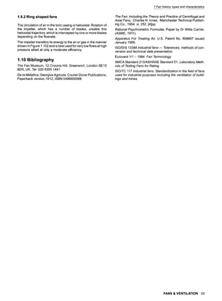 1 Fan history, typesand characteristics
1.9.2 Ring shaped fans
The circulation of air in the toric casing is helicoidal. Rotation of
the impeller, which has a number of blades, creates this
helicoidal trajectory, which is intercepted by one or more blades
depending on the flowrate.
The impeller transfers its energy to the air or gas in the manner
shown in Figure 1.102 and is best used for very low flows at high
pressure albeit at only a moderate efficiency.
1.10 Bibliography
The Fan Museum, 12 Crooms Hill, Greenwich, London SE10
8ER, UK, Tel: 020 8305 1441
De re Meta//ica, Georgius Agricola, Courier Dover Publications,
Paperback version, 1912, ISBN 0486600068
The Fan: Including the Theory and Practice of Centrifugal and
Axial Fans, Charles H. Innes, Manchester Technical Publish-
ing Co., 1904. vi, 252, [4]pp.
Rational Psychrometric Formulae, Paper by Dr Willis Carrier,
(ASME, 1911).
Apparatus For Treating Air, U.S. Patent No. 808897 issued
January 1906.
ISO/DIS 13348 Industrial fans m Tolerances, methods of con-
version and technical data presentation.
Eurovent 1/1 - 1984 Fan Terminology.
AMCA Standard 210/ASHRAE Standard 51, Laboratory Meth-
ods of Testing Fans for Rating.
ISO/TC 117 Industrial fans: Standardization in the field of fans
used for industrial purposes including the ventilation of build-
ings and mines.
FANS & VENTILATION 33
 
