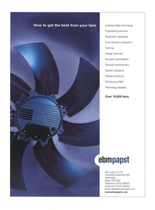 Leading edge technology
Engineering services
Application appraisal
Fluid dynamic evaluation
Training
Design services
Acoustic optimisation
Product improvement
System solutions
Efficient solutions
Continuous R&D
Technology leaders
Over 10,000 fans.
.=bmpapst
ebm-papst UK Ltd
Chelmsford BusinessPark
Chefmsford
EssexCM2 5F7
Telephone:01245468555
Facsimile: 01245466336
Email:sales@uk.ebmpapst.com
www.ebmpapst.co.uk
 