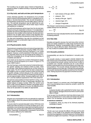 The humidity of an air-water vapour mixture is frequently ex-
pressed as either % relative humidity or by giving the wet-bulb
depression.
2.3.4 Dry bulb, wet bulb and dew point temperature
Unless otherwise specified, the temperature of an air-water
vapour mixture is that temperature which is indicated by an or-
dinary or dry-bulb thermometer. This dry-bulb temperature is
the temperature of both the air and the water vapour in the mix-
ture. The wet-bulb temperature may be determined by sub-
merging a water-covered bulb in the air-water vapour mixture
until equilibrium is obtained.
The wet-bulb temperature will be lower than the dry-bulb tem-
perature as long as evaporation continues. If no evaporation is
possible, the mixture is saturated and the wet and dry-bulb tem-
peratures for this condition will be identical, the dew point tem-
perature of an air-water vapour mixture is the saturation tem-
perature corresponding to the absolute humidity of the mixture.
The dew point temperature may also be considered as that
temperature at which condensation begins when the mixture is
gradually cooled.
2.3.5 Psychrometric charts
Thermodynamic properties of dry and moist air have been tabu-
lated by a number of authorities including CIBSE (The Char-
tered Institute of Building Services Engineers) in the United
Kingdom. However, a chart presentation of the data is prefera-
ble, especially where this can encompass all the values of hu-
midity from completely dry air, through fractional humidities, to
completely saturated air.
Such charts can be drawn for a number of temperature ranges
but that for normal atmospheric air is shown in Figure 2.2. To
quote CIBSE Guide C:
The chart has been constructed using two fundamental proper-
ties specific enthalpy and moisture content as basic, linear
co-ordinates. Other physical properties are not then shown as
linear scales. The 30 ~ dry bulb line has been constructed at
right angles to lines of constant moisture content and the scale
of specific enthalpy inclined obliquely to the vertical scale of
moisture content. In this way lines of constant dry bulb tempera-
ture are approximately vertical, diverging slightly each side of
30 ~ and the traditional appearance of the chart preserved.
The wet bulb values plotted are those read from a sling, or ven-
tilated, psychrometer but lines of percentage saturation are
plotted instead of relative humidity. Within the comfort zone
there is little practical difference between percentage satura-
tion and relative humidity and, of course, the difference dimin-
ishes as the saturated or dry states are approached.
2.4 Compressibility
2.4.1 Introduction
All gases are compressible but this can generally be neglected
for fan systems where the pressure above atmospheric is less
than 2.5 kPa.
It may be noted for example that water is about 100 times more
elastic than steel and about 0.012 times as elastic as air. Com-
pressibility is very temperature dependant and slightly pressure
dependant. Any values used must related to the operating con-
ditions. Classically, compressibility is expressed in terms of the
bulk modulus defined by the relationship:
1 Equ2.4
Compressibility-
2 The properties of gases
Ap Ar
k =p-- =-- Equ2.5
Ap Av
where:
k = bulk modulus of the gas (N/m2)
p = pressure (Pa)
p = density of the gas (kg/m3)
v = volume of gas (m3)
A = change of magnitude
The change in volume due to a change in pressure can be cal-
culated directly from the definition:
Av= yap Equ2.6
k
where the minus sign indicates that the volume decreases with
increasing pressure.
2.4.2 Gas data
Densities and specific volumes of air and many other common
gases are readily available for a wide range of pressures and
temperatures. However compressibility data for gases other
than dry air may be difficult to obtain. Nevertheless the data for
air may usually be accepted without serious error.
2.4.3 Acoustic problems
Compressibility can also be of importance in acoustic prob-
lems.
The acoustic velocity, or wave speed is directly related to the
bulk modulus and compressibility. If acoustic resonance occurs
in the ductwork the acoustic velocity must be known to effect a
successful cure. Acoustic resonance can be a very serious
problem creating destructive ducting vibrations and large pres-
sure pulsations. The acoustic velocity calculated from the bulk
modulus applies to pure clean gas. If the gas has solid particles,
the acoustic velocity will be greatly reduced from the theoretical
value. Testing may be the only approach to find the true value.
2.5 Hazards
2.5.1 Introduction
The work "hazard" is in common use in the English language
and it must be defined here to show the context in which it is
used hereafter.
Hazard:
A physical situation with a potential for human injury, dam-
age to property, damage to the environment or some combi-
nation of these.
It can be seen from the definition that three distinct types of ef-
fect are considered but in some cases one hazard may lead to
others. Fire, for example, can be a serious health hazard.
A hazardous substance
A substance, which, by virtue of its chemical properties,
constitutes a hazard.
2.5.2 Health hazards
The fan user must consider the effects of the gas and its solid
content, on the health of the operators and employees. Most
countries have legislation limiting the exposure of employees to
substances judged to be hazardous. If the gas to be handled is
FANS & VENTILATION 39
 