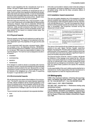 2 The properties of gases
listed in local regulations the fan manufacturer must be in-
formed. The type of health hazard must be specified.
Another health hazard, sometimes not recognised as such, is
noise. Some countries have regulations stipulating the accept-
able noise levels and exposure times. It must be remembered
that the fan duty will largely determine the fan noise. High pres-
sure fans will be noisier than low pressure fans. System resis-
tance should therefore be kept as low as possible.
Some fan types are inherently noisy. Large equipment, in gen-
eral, is noisy. Noise levels can be attenuated by fitting acoustic
enclosures. However, these tend to drastically diminish the
maintainability of the equipment by hindering access. In some
instances, costly acoustic enclosures have been removed at
site and scrapped in order to achieve acceptable access. One
easy solution to this hazard is to declare certain areas "Ear
Protection Zones".
2.5.3 Physical hazards
Physical hazards include fire and explosions as well as corro-
sion and temperature. The degree of risk attached to the haz-
ard is dependant upon the properties of the gas and the solid
content.
The fan equipment itself may pose a physical hazard. Within
the European Union, the Machinery Directive, 89/392/EEC,
and the amending directive 91/368/EEC, which came into force
on 1st January 1993, place the responsibility for safety on the
machine designer. The machine must be designed to be safe in
all aspects:
9 installation
9 commissioning
9 operation
9 maintenance
If the designer is unable to devise a completely safe machine
the areas of concern must be documented and recommended
precautions communicated to the user. Because this is a legal
requirement in all EU countries the machine designer may not
be relieved of the obligations by a third party. A supporting
European 'C' type standard is EN 14461.
2.5.4 Environmental hazards
We are becoming more aware of the limitations of our environ-
ment. The Earth's resources and waste-disposal capabilities
are finite. Stricter limitations will be imposed gradually on the
amount of pollutant which can be released, while the list of pol-
lutants will become longer. The fan user must be aware of the
full consequences of leakage of gas from the fan and installa-
tion.
The environment can be considered in two separate identities:
9 local
9 global
If the site is surrounded or close to a town what risk is likely to
the population, structures or habitat in the event of a failure? In
the global sense, what are the likely cumulative effects of
product leakage?
2.5.5 Installation hazard assessment
The user and system designer are in full possession of all the
relevant available facts regarding the gas and the installation.
Any assumptions made should be passed to the fan manufac-
turer and identified as such. The user must assess the risks at-
tached to all the possible hazards and decide what, if any, leak-
age is acceptable. Gas properties reviewed during the
assessment should include:
Auto ignition point The temperature about which a substance will start
to burn without an ignition source being necessary.
Flash point The lowest temperature at which a gas will burn if an
ignition source is present.
The temperature at which any liquid will boil at
Atmospheric boiling point
atmospheric pressure. 101,325 kPa.
Vapour specific gravity
Specific gravity is the ratio of a vapour's density to air
at standard conditions, atmospheric pressure.
101.325 kPa.
The nature of the hazards will also dictate the type of duct con-
nections to be used. Spigot, flat-face, flanged, raised-face
flanged, ring-type joints. Process upset conditions must be con-
sidered as part of the assessment. Upset conditions which last
for more than one or two hours may have a significant impact on
pump and ancillary equipment selection.
The physical location of the fan, indoor or outdoor, will decide
the behaviour of the leakage once outside the fan. Will any
vapour cloud quickly disperse on a breeze which always blows
over the un-manned site or will a manned enclosed fan house
gradually build up a dangerous concentration of gas? Only the
user can assess these questions and specify the necessary
precautions.
It is the responsibility of the user to define exactly what the fan is
intended to do. It is the responsibility of the fan manufacturer to
supply equipment to meet the required performance.
2.6 Bibliography
CIBSE (The Chartered Institution of Building Services Engi-
neers), 222 Balham High Road, Balham, London, SW12 9BS
UK. Tel: (+44) 020 8675 5211, Fax (+44) 020 8675 5449.
CIBSE Guide C: 2001, ISBN 0750653604.
ISO 5801:1997, Industrial fans w Performance testing using
standardized airways.
The Machinery Directive 89/392/EEC, as amended by Direc-
tives 91/368/EEC, 93/44/EEC and 93/68/EEC. Implemented in
the UK by the Supply of Machinery (Safety) Regulations 1992
and the Supply of Machinery (Safety) (Amendment) Regula-
tions 1994.
FANS & VENTILATION 41
 