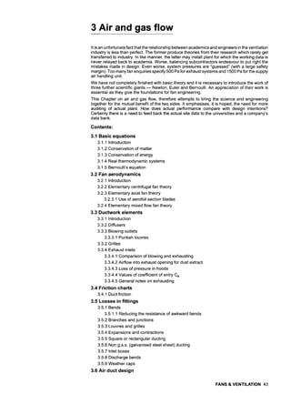 3 Air and gas flow
It is an unfortunate fact that the relationship between academics and engineers in the ventilation
industry is less than perfect. The former produce theories from their research which rarely get
transferred to industry. In like manner, the latter may install plant for which the working data is
never relayed back to academia. Worse, balancing subcontractors endeavour to put right the
mistakes made in design. Even worse, system pressures are "guessed" (with a large safety
margin). Too many fan enquiries specify 500 Pa for exhaust systems and 1500 Pa for the supply
air handling unit.
We have not completely finished with basic theory and it is necessary to introduce the work of
three further scientific giants m Newton, Euler and Bernoulli. An appreciation of their work is
essential as they give the foundations for fan engineering.
This Chapter on air and gas flow, therefore attempts to bring the science and engineering
together for the mutual benefit of the two sides. It emphasises, it is hoped, the need for more
auditing of actual plant. How does actual performance compare with design intentions?
Certainly there is a need to feed back the actual site data to the universities and a company's
data bank.
Contents:
3.1 Basic equations
3.1.1 Introduction
3.1.2 Conservation of matter
3.1.3 Conservation of energy
3.1.4 Real thermodynamic systems
3.1.5 Bernoulli's equation
3.2 Fan aerodynamics
3.2.1 Introduction
3.2.2 Elementary centrifugal fan theory
3.2.3 Elementary axial fan theory
3.2.3.1 Use of aerofoil section blades
3.2.4 Elementary mixed flow fan theory
3.3 Ductwork elements
3.3.1 Introduction
3.3.2 Diffusers
3.3.3 Blowing outlets
3.3.3.1 Punkah Iouvres
3.3.2 Grilles
3.3.4 Exhaust inlets
3.3.4.1 Comparison of blowing and exhausting
3.3.4.2 Airflow into exhaust opening for dust extract
3.3.4.3 Loss of pressure in hoods
3.3.4.4 Values of coefficient of entry Ce
3.3.4.5 General notes on exhausting
3.4 Friction charts
3.4.1 Duct friction
3.5 Losses in fittings
3.5.1 Bends
3.5.1.1 Reducing the resistance of awkward bends
3.5.2 Branches and junctions
3.5.3 Louvres and grilles
3.5.4 Expansions and contractions
3.5.5 Square or rectangular ducting
3.5.6 Non g.s.s. (galvanised steel sheet) ducting
3.5.7 Inlet boxes
3.5.8 Discharge bends
3.5.9 Weather caps
3.6 Air duct design
FANS & VENTILATION 43
 