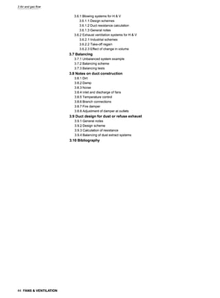 3 Air and gas flow
3.6.1 Blowing systems for H & V
3.6.1.1 Design schemes
3.6.1.2 Duct resistance calculation
3.6.1.3 General notes
3.6.2 Exhaust ventilation systems for H & V
3.6.2.1 Industrial schemes
3.6.2.2 Take-off regain
3.6.2.3 Effect of change in volume
3.7 Balancing
3.7.1 Unbalanced system example
3.7.2 Balancing scheme
3.7.3 Balancing tests
3.8 Notes on duct construction
3.8.1 Dirt
3.8.2 Damp
3.8.3 Noise
3.8.4 Inlet and discharge of fans
3.8.5 Temperature control
3.8.6 Branch connections
3.8.7 Fire damper
3.8.8 Adjustment of damper at outlets
3.9 Duct design for dust or refuse exhaust
3.9.1 General notes
3.9.2 Design scheme
3.9.3 Calculation of resistance
3.9.4 Balancing of dust extract systems
3.10 Bibliography
44 FANS & VENTILATION
 