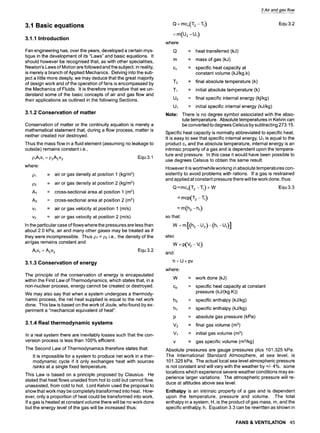 3.1 Basic equations
3.1.1 Introduction
Fan engineering has, over the years, developed a certain mys-
tique in the development of its "Laws" and basic equations. It
should however be recognised that, as with other specialities,
Newton's Laws of Motion are followed and the subject, in reality,
is merely a branch of Applied Mechanics. Delving into the sub-
ject a little more deeply, we may deduce that the great majority
of design work and of the operation of fans is encompassed by
the Mechanics of Fluids. It is therefore imperative that we un-
derstand some of the basic concepts of air and gas flow and
their applications as outlined in the following Sections.
3.1.2 Conservation of matter
Conservation of matter or the continuity equation is merely a
mathematical statement that, during a flow process, matter is
neither created nor destroyed.
Thus the mass flow in a fluid element (assuming no leakage to
outside) remains constant i.e.,
PlAtVl = P2A2v2 Equ 3.1
where:
pl
1:)2
A1
A2
Vl
v2
= air or gas density at position 1 (kg/m3)
= air or gas density at position 2 (kg/m3)
= cross-sectional area at position 1 (m2)
= cross-sectional area at position 2 (m2)
= air or gas velocity at position 1 (m/s)
= air or gas velocity at position 2 (m/s)
In the particular case of flows where the pressures are less than
about 2.0 kPa, air and many other gases may be treated as if
they were incompressible. Thus pl = p2 i.e., the density of the
air/gas remains constant and
Alv1= A2v2 Equ 3.2
3.1.3 Conservation of energy
The principle of the conservation of energy is encapsulated
within the First Law of Thermodynamics, which states that, in a
non-nuclear process, energy cannot be created or destroyed.
We may also say that when a system undergoes a thermody-
namic process, the net heat supplied is equal to the net work
done. This law is based on the work of Joule, who found by ex-
periment a "mechanical equivalent of heat".
3.1.4 Real thermodynamic systems
In a real system there are inevitably losses such that the con-
version process is less than 100% efficient.
The Second Law of Thermodynamics therefore states that:
It is impossible for a system to produce net work in a ther-
modynamic cycle if it only exchanges heat with sources
/sinks at a single fixed temperature.
This Law is based on a principle proposed by Clausius. He
stated that heat flows unaided from hot to cold but cannot flow,
unassisted, from cold to hot. Lord Kelvin used the proposal to
show that work may be completely transformed into heat. How-
ever, only a proportion of heat could be transformed into work.
If a gas is heated at constant volume there will be no work done
but the energy level of the gas will be increased thus:
3 Air and gas flow
Q : mcv(T2 -!1)
-u,)
where
Q
Equ 3.2
= heat transferred (kJ)
m = mass of gas (kJ)
Cv = specific heat capacity at
constant volume (kJ/kg.k)
T2 = final absolute temperature (k)
T~ = initial absolute temperature (k)
U2 = final specific internal energy (kj/kg)
U~ = initial specific internal energy (kJ/kg)
Note: There is no degree symbol associated with the abso-
lute temperature. Absolute temperatures in Kelvin can
be converted to degrees Celsius by subtracting 273.15.
Specific heat capacity is normally abbreviated to specific heat.
It is easy to see that specific internal energy, U1 is equal to the
product Cvand the absolute temperature, internal energy is an
intrinsic property of a gas and is dependent upon the tempera-
ture and pressure. In this case it would have been possible to
use degrees Celsius to obtain the same result.
However it is worthwhile working in absolute temperatures con-
sistently to avoid problems with rations. If a gas is restrained
and applied at constant pressure there will be work done, thus:
Q = mcv(T2 - T1) + W Equ 3.3
= mcp(T2 -'1"1)
=m(h 2 -h,)
so that:
W :m[(h 2 -U2)-(h , -U,)]
also
w
and
h=U+pv
where:
W
Cp
= work done (kJ)
= specific heat capacity at constant
pressure (kJ/(kg.K))
h2 = specific enthalpy (kJ/kg)
hi = specific enthalpy (kJ/kg)
p = absolute gas pressure (kPa)
V2 = final gas volume (m3)
V1 = initial gas volume (m3)
v = gas specific volume (m3/kg)
Absolute pressures are gauge pressures plus 101.325 kPa.
The International Standard Atmosphere, at sea level, is
101.325 kPa. The actual local sea level atmospheric pressure
is not constant and will vary with the weather by +/- 4%. some
locations which experience severe weather conditions may ex-
perience larger variations. The atmospheric pressure will re-
duce at altitudes above sea level.
Enthalpy is an intrinsic property of a gas and is dependent
upon the temperature, pressure and volume. The total
enthalpy in a system, H, is the product of gas mass, m, and the
specific enthalpy, h. Equation 3.3 can be rewritten as shown in
FANS & VENTILATION 45
 
