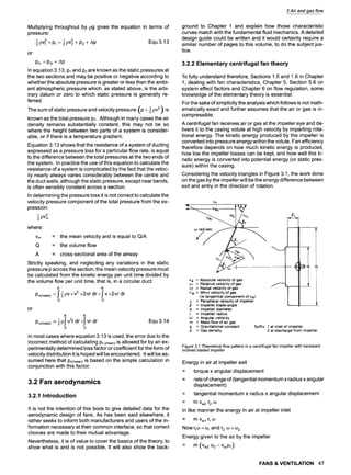 Multiplying throughout by pg gives the equation in terms of
pressure:
1pv2 + Pl 1pv2 + P2 + Ap Equ 3.13
or
Ptl = Pt2 + Ap
In equation 3.13, Pl and P2are known as the static pressures at
the two sections and may be positive or negative according to
whether the absolute pressure is greater or less than the ambi-
ent atmospheric pressure which, as stated above, is the arbi-
trary datum or zero to which static pressure is generally re-
ferred.
( -21pV 2 ) is
The sum of static pressure and velocity pressure p +
known as the total pressure PT. Although in many cases the air
density remains substantially constant, this may not be so
where the height between two parts of a system is consider-
able, or if there is a temperature gradient.
Equation 3.13 shows that the resistance of a system of ducting
expressed as a pressure loss for a particular flow rate, is equal
to the difference between the total pressures at the two ends of
the system. In practice the use of this equation to calculate the
resistance of a system is complicated by the fact that the veloc-
ity nearly always varies considerably between the centre and
the duct walls, although the static pressure, except near bends,
is often sensibly constant across a section.
In determining the pressure loss it is not correct to calculate the
velocity pressure component of the total pressure from the ex-
pression
pv2
where:
Vm = the mean velocity and is equal to Q/A
Q = the volume flow
A = cross-sectional area of the airway
Strictly speaking, and neglecting any variations in the static
pressure p across the section, the mean velocity pressure must
be calculated from the kinetic energy per unit time divided by
the volume flow per unit time, that is, in a circular duct:
R R
[ 1 pV X V2 2 dr [
Pv(mean)= ,I -2 x ~r +,1 v x2/1;r dr
0 0
or
R R
_ 1pj" v3r dr +fvr dr Equ 3.14
Pv(mean) - -~
O O
In most cases where equation 3.13 is used, the error due to the
incorrect method of calculating Pv(mean)is allowed for by an ex-
perimentally determined loss factor or coefficient for the form of
velocity distribution it is hoped will be encountered. It will be as-
sumed here that Pv(mean)is based on the simple calculation in
conjunction with this factor.
3.2 Fan aerodynamics
3.2.1 Introduction
It is not the intention of this book to give detailed data for the
aerodynamic design of fans. As has been said elsewhere, it
rather seeks to inform both manufacturers and users of the in-
formation necessary at their common interface, so that correct
choices are made to their mutual advantage.
Nevertheless, it is of value to cover the basics of the theory, to
show what is and is not possible, It will also show the back-
3 Air and gas flow
ground to Chapter 1 and explain how those characteristic
curves match with the fundamental fluid mechanics. A detailed
design guide could be written and it would certainly require a
similar number of pages to this volume, to do the subject jus-
tice.
3.2.2 Elementary centrifugal fan theory
To fully understand therefore, Sections 1.5 and 1.6 in Chapter
1, dealing with fan characteristics, Chapter 5, Section 5.6 on
system effect factors and Chapter 6 on flow regulation, some
knowledge of the elementary theory is essential.
For the sake of simplicity the analysis which follows is not math-
ematically exact and further assumes that the air or gas is in-
compressible.
A centrifugal fan receives air or gas at the impeller eye and de-
livers it to the casing volute at high velocity by imparting rota-
tional energy. The kinetic energy produced by the impeller is
converted into pressure energy within the volute. Fan efficiency
therefore depends on how much kinetic energy is produced,
how low the impeller losses can be kept, and how well this ki-
netic energy is converted into potential energy (or static pres-
sure) within the casing.
Considering the velocity triangles in Figure 3.1, the work done
on the gas by the impeller will be the energy difference between
exit and entry in the direction of rotation.
_ u2 ........
v a = Absolute velocity of gas
Vr = Relative velocity of gas
v w = Whirl velocity of gas
(ie tangential component of Va)
u = Peripheral velocity of impeller
/~ = Impeller blade angle
d = Impeller diameter
r = Impeller radius
o~ = Angular velocity
m = Mass flow of air gas
g = Gravitational constant Suffix 1 at inlet of impeller
P - Gas density 2 at discharge from impeller
Figure 3.1 Theoretical flow pattern in a centrifugal fan impeller with backward
inclined bladed impeller
Energy in air at impeller exit
= torque x angular displacement
= rate of change of (tangential momentum x radius x angular
displacement)
= tangential momentum x radius x angular displacement
= m Vw2 r2 o~
in like manner the energy in air at impeller inlet
= mVwl r1 o)
Now rio) = u1and r2 oo- u2
Energy given to the air by the impeller
= m (Vw2 u2 - VwlUl)
FANS & VENTILATION 47
 
