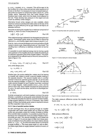 3 Air and gas flow
p = pcorvu = constant, or rvu = constant. This will be seen to be
the condition for a free vortex and permits radial equilibrium of
forces on the fluid. It is necessary to have increased blade an-
gles at the hub section to achieve the higher values of Vuat the
smaller radius. Departures from free vortex designs have
therefore been made, which limit the blade chord adjacent to
the hub. These develop less pressure in this region and are
known as arbitrary vortex designs.
Alternative forced vortex designs are also available, where
maximum pressure development takes place at the tips of the
blades. For good efficiency the tip gap needs to be kept to an
absolute minimum.
Since the air leaving the impeller has a rotational component of
velocity, Vu, there is a loss of total pressure of
~pv2 Equ 3.20
if the rotational energy is allowed to be dissipated along the duct
system. Downstream guide vanes may be fitted to reduce the
1 pV2"
velocity to Vmand thereby regain static pressure equal to
Even so, many commercial designs are produced without guide
vanes to reduce costs, these being known as Tube Axials. The
resulting loss in efficiency is relatively unimportant at low fan
power.
It is possible to avoid rotational energy loss by having a guide
vane upstream of the impeller which pre-rotates the entering air
in a direction opposite to that of the impeller rotation. The impel-
ler is designed to do sufficient work on the air to remove this ro-
tation (Figure 3.10).
Then,
p = pU2Vu2 -pUlVul = 0 - pUl(-Vul ) = puVul Equ 3.21
and, at the design point,
Vul = Vm cot 131-u
Equ 3.22 - v
Another type, the contra-rotating fan, makes use of air leaving
an impeller with rotation to enter a second impeller rotating in
the opposite direction. This second impeller acts in a similar
manner to that of an upstream guide vane fan, as can be seen
from the velocity triangles, in Figure 3.11. There, the inlet and
outlet velocity triangles for each impeller have been combined
into a single diagram, made possible since Vm and u are the
same in each case. Each impeller develops the same pressure
if u and Vufor each are the same, and the air is discharged axi-
ally, that is:
p = 2puvu Equ 3.23
A similar arrangement, with both impellers running in the same
direction, is possible by using guide vanes between the impel-
lers. Whilst this obviates the need for opposite handed impeller,
a large angular deflection of the air is necessary. Very careful
design of these intermediate guide vanes is required to ensure
that flow separation does not occur.
3.2.3.1 Use of aerofoil section blades
As with centrifugal fans, the air passing through an impeller
constructed with sheet metal blades will not follow the blade
profile very accurately unless the number of blades is infinite.
Since aerofoil data is available, it is possible to predict the per-
formance of an axial flow fan more accurately if blades of aero-
foil profile are used. The velocity triangles for such blades are
shown in Figure 3.12 and are seen to differ from those previ-
ously considered only by the addition of a mean relative velocity
1
vector, woo= -~(wl + w 2) to which the blade section is inclined at
its angle of attack, o~.The mean blade angle is 13,with an effec-
tive blade angle (blade air angle) between vectors of w and u of
~--O~,
50 FANS & VENTILATION
inlet guide
vane )Vl~Vo
j ......... .
blade
dire~ion of rotation
V2 = Vm
~1_~__u . . . . . . . . I
Vml
Figure 3.10 Axial flow blade with upstream guide vane
1st impeller
rotation
2nd impeller
rotation

Figure 3.11 Contra-rotating fan velocity triangles
pUVul = pUV m cot 131-pu 2
V U
= . . . . . . f , ~ -
! vo, i u ,
V0=Vm=V2
Figure 3.12 Use of aerofoil section axial flow blades
The static pressure difference across the impeller may be
found, since
(p, +
P = pUVu = Pu -Pt2 = P2 + ~
: p,-p, +
Static pressure difference,
p,-p, : UVu-{
= puvu+
1
- Vu(U_+ Vu)
 