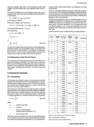 where the negative sign refers to the downstream guide vane
impeller, and the positive sign to the upstream guide vane im-
peller.
This pressure difference over the impeller swept area may be
equated to the axial thrust due to the aerodynamic lift forces L
on the blades
FA = Loos(13- or) = (P2 -Pl)" 2=rdr
for an element of blade.
If there are z blades, each of chord c,
1 2 ( 1 )
zc.dr.CL-~rwoo cos (13-o0 =pvu u+-~v u 2=r.dr
and writing blade spacing, s = 2=r/z
and substituting
1 cos(13 o~)
u+ ~v u :woo
or
1 C.CLWo
~ =v u
~s
Vu 10 L C
= ~ - Equ3.25
Woo S
The above simplified blade element theory, whilst adequate for
exploratory design, ignores the effect of drag. To consider more
fully the forces on the aerofoils it is necessary to equate the
thrust force FA, which is due to static pressure rise less any
pressure loss, to the axial force due to the lift and drag.
3.2.4 Elementary mixed flow fan theory
The mathematics of mixed flow fans becomes even more com-
plex than that given in Sections 3.2.2 and 3.2.3, as there are
both axial and centrifugal components to the airflow. In general,
however, it can be said that characteristics similar to the back-
ward bladed centrifugal are achieved. The Euler theory still
"reigns"!
3.3 Ductwork elements
3.3.1 Introduction
In the design of a ductwork system it is the practice to add the
resistance of all the elements in the index leg together, to deter-
mine the total (or static) pressure loss. The fan must develop
this pressure at the design flowrate. The system and fan will
then be in harmony. (See Chapter 4.)
The resistance of duct fittings and straight ducting is invariably
determined from the Guides produced by CIBSE or ASHRAE.
Both bodies have a similar approach and treat the pressure
losses as a function of the local velocity pressure. This function
is usually regarded as a constant and thus the loss becomes:
1
PL = kF x ~ pV2 Equ 3.26
where:
PLf
kF
= pressure loss (Pa)
= constant
= local air density (kg/m3)
(usually taken as standard 1.2)
= local velocity (m/s)
Whilst this may be reasonably true in the normal working range,
it is important to know that kF has a Reynolds Number depend-
ence and that at low Reynolds Numbers kF can increase enor-
3 Air and gas flow
mously, whilst in fully turbulent flow, if ever attained, the value
could be less.
There are very few textbooks which even admit this variation.
The only one of note is Idelchik's Handbook of Hydraulic Resis-
tance which gives a very detailed exposition of the subject and
is noteworthy for its comprehensiveness. Miller's Internal Flow
Systems is also recommended.
It might be thought that the topic is somewhat esoteric, but it is
suggested that with the increasing use of inverters and other
variable flow devices, it is important to know that at high turn-
down ratios, the system resistance curve diverges ever more
from the oft quoted PLoc Q2. Thus power absorbed is not ocfan
speed N3, even if there were no bearing, transmission and con-
trol losses.
In like manner, the loss in straight ducting is usually quoted as
diameter Average Reynolds No Relative Friction
velocity pvd roughness factor
d Re= k
v
m m/s ~ d f
Flow quality
0.1 2.5 16492 0.0015 0.0076 Tr
5 32985 0.0067
10 65970 0.0063
15 98955 0.0059
20 131940 0.0057
0.25 2.5 41231 0.0006 0.006 Tr
5 82463 0.0055
10 164926 0.005
15 247388 0.0048
20 329851 0.0047
0.315 5 103903 0.00048 0.0051 Tr
10 207806 0.0047
15 311710 0.0046
20 415613 0.0045
25 519516 0.0044
0.63 5 207806 0.00024 0.0043 Tr
10 415613 0.0042
15 623419 ! 0.0039
20 831226 0.0038
25 1039032 0.0036
1 5 329851 0.00015 0.0039 Tr
10 659703 0.0037
15 989555 0.0036
20 1319406 0.0035
25 1649258 0.0034
2 10 1319406 0.000075 0.0033 Tr
15 1979109 0.0032
20 2638812 0.0031
25 3298516 0.003
30 3958218 0.00295
2.5 15 2473887 0.00006 0.00295 Tr
20 3298516 0.0029
25 4123144 0.00285
30 4947773 0.0028
40 6597031 0.0028
Table 3.1 Friction factors versus duct size and velocity
Note 1" Values apply to standard air
Note 2: All values are in the transitional range
FANS & VENTILATION 51
 