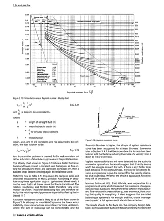 3 Air and gas flow
0,025
0,02
0,018
0,016
0,014
0,012
0,01
L..
~ 0,008
r
.o 0,007
L
LL
0,006
0,005
0,004
0,003
0,0025
0,002
' 1 6
i i laminar flow f= ~ ! :,~! : : .: .: .: .= :~ .: .: : ! .; "., :..; i ; i ! :. ! ~ .:.:.:
Critical,,j i .; .= .: ~ .=;..: ! i } .: .::.~ i i ....... i i .......
9 ~-''':.I;II,
L. :'.,'' .....:" :,;i : : ::: .......................................................................
;:: Complete turbulance: rough pipes ~ : : .. 9,:; i .: .: :. ~ ,, !
0,05
9
.-~,-!-,+,+.i
..............
:.~
........
!......
..-'.-,~.--~.+.!-H
...............
!..................
~.--~,,--,',-.-~,.H-,!
.........................
i.......
i...~.--i..!-+ii
.........................
i......
i---,i,-+,i-i,.!-0,04
" ;!!!! ! ,! ! ;.~;!;~ : . : ; ;~;~i i i ~i~';~; i ~i~i 0,03
9
.~...~..~ ............... ; ....... .~. ..... ~....:...:...~...,..o.!ii i i i ;'............................................................................ "....... t...-:-..-..~..;..,..:.: .......................... , ...... ~..... ;'""'":';":'1
~ ~ ~ i i i iii', ; i i ii:iii i i ilil
..~-:,,:: ............. i........ ~,
...... ~..i..4,..~..i.$:~~..~.~..~ .............. ..~....... (.......~...~...H..(..,., ................ ~........ ,.......~..,.r 0,02
i
0,01
: ---.,.!-.,~:-!-., ~ 0,006
..'~ i i i i!!i .
...i,~,:..~ ............... :~..~., '.......~...,~.,..!,.~..,!.,..~.~,,.,
....... 0,004
~ ~ , ;;i;i;; i'~J iiiii i iiiiii ; ii;i;
............. ;'--;---;; ;:; - ' ' -- -- "-- 0,002
9
iii .: ti i ~ i! iii ": i i
.... " ; ~;:!! ! : i . . . . . . . . . . . . .
~:J,i L. ,.:. . ~ ~ -~-~.~ ...... >
. .... ..........................
...... ~ ~ -. .....".'i'
................................. ", OOOl
"'!.'i'~...........
!.....i"c"~' 7 T'~"~'i~ ....... : i . . . . . . . . . . - - :..
....... : : ~-,i i ~ iii~i ;.. :;;::::;;; 0.0006 n,~
.:~.:~ ~ i ~ ~ i~ :ii : : ; :::
I i lil Riveted steel 1-10 i i i i i i~ ii i 0,0002
J i ~i Concrete 0,3-"3 i i ! i :--!~ i ~ ~ i :~ ! ,:'iJi i i i ! ~ ! !
i!~ vvoo~=.w 0,2-1 ! ~ ! !! !!!! ! ~~~'~...~~ ~ ~ ~ !!!T-. ! ~ ! i! ~!i
I...~,.~.~,.iCast iron 0,25 ........ i.........
!......
~-...i.--~...i..i:.-.i
...............
~.........
~ . ~ - . } . i .......
-'-.--~
! : ,, i ~ ! i,! ~ 0,0001
I i:,ii Galvanised steel 0,15 i i ~ i ; i i i i i ~ " ill
I ~ i ! i Asphalted cast iron 0 12 ! ! i ! ! ! ! ! ! S 0,00005
. . . . . : . . . . . . . i . . . . . . . . . " ..... i ::i 0000001'-: i :::
I i i il orwrought iron O,04S i i i ~ i i i~i ~ ~ ~"L
! ; ~ ; Drawn tubing 0 0015 i ; -: .: i :. =. ~ ~ ~ : ~ ~ ,: ~ ~ ; ~ ,, : ,' " :: ~ ~ ~ ~ -: ;~ ;
789 2 3 4 5 6 789 2 3 4 5 6 789 2 3 4 5 6 789 2 3 4 5 6 789 2 3 4 5 6 789
10" 10" 10~ 10 o 10: 10 ~
" 0
v,
O9
~0
t-
r
o
pvd
Reynolds number Re -
l.t
Figure 3.13 Friction factor versus Reynolds number- Moody chart
fL 1
PLs : ~--'~ P v2 Equ 3.27
fL
and -- is taken to be a constant ks
m
where:
= length of straight duct (m)
= mean hydraulic depth (m)
= d for circular cross-sections
4
f = friction factor
Again, as L and m are constants and f is assumed to be con-
stant, the loss is taken to be
1
PLs = ks "~ P v2 Equ 3.28
And thus another problem is created, for f is not a constant but
rather a function of absolute roughness and Reynolds Number.
The Moody chart shown in Figure 3.13 shows that in the transi-
tional and lower zones f: constant, and that again, as flow en-
ters the critical zone there are significant increases in f, then a
sudden drop, before climbing again in the laminar zone.
Referring now to Table 3.1, this covers the range of sizes and
velocities encountered in HVAC practice. Assuming an abso-
lute roughness applicable to g.s.s. (galvanised sheet steel), it
can be seen that in all these cases the flow is transitional. The
relative roughness and friction factor therefore vary enor-
mously as shown. Thus with decreasing flow, and therefore ve-
locity, the reducing velocity pressure is partially offset by the in-
crease in f.
A system resistance curve is likely to be of the form shown in
Figure 3.14 although for most HVAC systems the flow at which
instability occurs is very close to zero flow. For mine ventilation,
where the size of roadways can be considerable and the
d
, Turbulent flow
~ ~ p= Rq 2
? ~ Streamline flow
Velocity
Figure 3.14 A system resistance curve
Reynolds Number is higher, this shape of system resistance
curve has been recognised for at least 50 years. Somewhat
later in Section 3.4.1 it will be shown how the formula has been
tailored to fit the facts by reducing the index of v velocity from 2
down to 1.9 or even less.
Vigilant readers of this text will have detected that the author is
somewhat cynical and he would suggest that it hardly seems
worth the struggle to reach the truth, if there is any! Better to go
back to basics. In this computer age, it should be possible to de-
velop a programme to give the correct f for the velocity, diame-
ter and roughness. Whether the effort is applauded, however,
may still be debatable.
Norman Bolton at NEL, East Kilbride, was responsible for a
programme of work which measured the resistance of suppos-
edly identical ducts and fitting from three different manufactur-
ers. The variation in pressure loss PLwas enormous, thus prov-
ing that quality is everything. It also suggests that so-called
balancing of systems is not enough and that, to use "manage-
ment speak", a full system audit should be carried out.
The results should be fed back into the company design data-
base. Some aspects of ductwork design are rarely mentioned in
52 FANS & VENTILATION
 