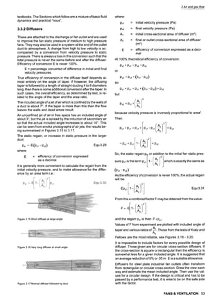 3 Air and gas flow
textbooks 9
The Sections which follow are a mixture of basic fluid
dynamics and practical "nous".
3.3.2 Diffusers
These are attached to the discharge or fan outlet and are used
to improve the fan static pressure of medium to high pressure
fans. They may also be used in a system at the end of the outlet
duct to atmosphere 9
A change from high to low velocity is ac-
companied by a conversion from velocity pressure to static
pressure. There is always a loss in this conversion such that the
total pressure is never the same before and after the diffuser 9
Efficiency of conversion E is never 100%.
E = percentage converted of difference in initial and final
velocity pressures.
True efficiency of conversion in the diffuser itself depends al-
most entirely on the angle of taper 9
If however, the diffusing
taper is followed by a length of straight ducting 4 to 6 diameters
long, then there is some additional conversion after the taper. In
such cases, the overall efficiency, as determined by test, is re-
lated to the angle of the taper and the area ratio.
The included angle of a jet of air which is confined by the walls of
a duct is about 7~ If the taper is more than this then the flow
leaves the walls and dead areas result.
An unconfined jet of air in free space has an included angle of
about 3~, but the jet is spread by the induction of secondary air
so that the actual included angle increases to about 16~ This
can be seen from smoke photographs of air jets, the results be-
ing summarised in Figures 3.15 to 3.17.
The static regain, or increase in static pressure in the larger
duct
Psr = "E(Pv,-Pv2) Equ 3.29
where:
.E = efficiency of conversion expressed
as a decimal
It is generally more convenient to calculate the regain from the
initial velocity pressure, and to make allowance for the differ-
ence by an area term i.e.:
Psr =" E 1- Pv~ Equ 3.30
Figure3.15Shortdiffuserat largeangle
Figure3.16Verylongdiffuserat smallangle
Figure3.17Normaldiffuserfollowedbyduct
where:
Pvl
Pv2
A1
A2
= initial velocity pressure (Pa)
= final velocity pressure (Pa)
= initial cross-sectional area of diffuser (m2)
= final or outlet cross-sectional area of diffuser
(m2)
= efficiency of conversion expressed as a deci-
mal
At 100% theoretical efficiency of conversion:
Psi + Pvl = Ps2 + Pv2
or
so
but
Ps2 = P~I + (Pv, - Pv2)
P~I + Pvl = Psi + (Pvl -Pv2) + Pv2
:0v
because velocity pressure is inversely proportional to area2.
Then
Ps~ + Pv~ = Psi + Pv~ -Pv~ + Pv2
- Psi + Pvl 1- + Pv2
So, the static regain Psror addition to the initial fan static pres-
sure Psi is the term Pvl 1- which is exactly the same as
(Pv, - Pv2).
As the efficiency of conversion is never 100%, the actual regain
will be:
9
Ep~ 1- Equ 3.31
From this a combined factor F may be obtained from the value:
and the regain Psr is then 9
F xp~.
Values of F from experiment are plotted with included angle of
taper and various ratios of A~. Those from the tests of Kratz and
A2
Fellows are the most reliable, see Figures 3.18 - 3.20 9
It is impossible to include factors for every possible design of
diffuser 9
Those given are for circular cross-section diffusers. If
the cross-section is square or rectangular then the efficiency is
somewhat less for a given included angle. It is suggested that
an average reduction of 5% or .05 in. E is a suitable allowance 9
Diffusers for steel plate industrial fan outlets often transform
from rectangular or circular cross-section. Draw the view each
way and estimate the mean included angle. Then use the val-
ues for a circular design. If the design is critical and has to be
passed by a performance test, it is wise to be on the safe side
with the factor.
FANS & VENTILATION 53
 