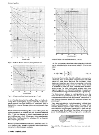 3 Air and gas flow
Figure3.18Diffuserefficiencyversusincludedangleand arearatio
Figure3.19Regainin a diffuserfollowedbya duct(Psr = .F• Psi)
In an exhaust system which has a diffuser fitted on the fan dis-
charge direct to atmosphere, any gain due to this must be sub-
tracted from the calculated resistance of the system. A fan to
deal with the required flowrate at this nett resistance is then
selected.
If a diffuser follows immediately after a bend in the system, the
full recovery will not be achieved. It is then prudent to use about
0.7 x .F. With one diameter of straight duct between the bend
and the diffuser use 0.8 x .F. If 5 diameters of ducts are between
the bend and the diffuser then the full values of .F as shown on
the curves may be used.
Air velocity has some effect on efficiency. When this initial ve-
locity is very high e.g. above 37.5 m/s there is some loss in effi-
ciency but no definite data is available.
Figure3.20Regainin an open-endeddiffuser(Psr = .F• Psi)
The loss of pressure in a diffuser due to imperfect conversion
may be calculated bythe same method using (1-.E) for the loss
factor.
Thus
Equ 3.32
It is important to remember that different factors are required for
a discharge direct to atmosphere compared to one with a fol-
lowing duct. One should also note that on forward curved
bladed centrifugal fans, and indeed on many other modern de-
signs using a shield or tongue piece in its outlet, there is already
an allowance for some gain in the catalogue tables or charac-
teristic curves. The listed performance is based upon some
regain by expansion from the nett throat area to the area of duct
equal to the full discharge connection size. (See Figure 3.21. )
The static pressure is based on readings taken at some dis-
tance from the fan outlet and includes this gain. Hence a dif-
fuser cannot add much to the performance. If for reasons of
duct design an expander is used, it is customary to ignore any
possible gain.
There is a practical limit to the final diameter of a diffuser fitted
to a fan outlet if followed by a ducting system. The larger its final
diameter, the more expansive is the ducting which follows. It is
all a question of economics and the life cycle i.e. initial cost ver-
sus running costs. The effect of the diffuser is to reduce the
power absorbed by the fan. This saving must be considered in
Figure3.21 Effectofthroatpieceand diffusiondownstreamto fulloutletduct
area
54 FANS & VENTILATION
 