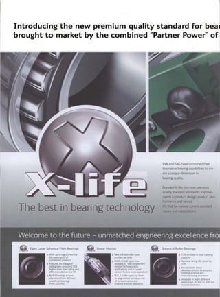 Introducing the new premium quality standard for bea,
brought to market by the combined "Partner Power" of
The best in bearingtechnolo
-
. . . . .
, . . . ,, _, . . . . ,1 ! . : ' ' - ~ " ": . . . . . ,,p ,,. ,., i .._~,~ ..° . ~, i.
,,.~" . ,/.° .... :- ", _, -:-: :-:.,. :-::i~ :, -.-~.~ :,--~4.=.: ~._~.- :." .:, ;---.'-...': :..... 3 .~_ ,':- .:,-: .... ~_ ,:~< ,,.. ,.,:_.'.:,.z" :::~.-, :".:'
INA and FAG have combined their
innovative bearing capabilities to cre-
ate a unique dimension in
bearing quality.
Branded X-life. this new premium
quality standard represents improve-
ments in product design, product per-
formance and service
life that far exceed current standard
:valuesand expectations.,
"r ''"~:~'- ~ }"-, . - '
• ..,--;. ~,. ., -...; . ..- -:.., -. ._ ... - , .
.~, ~- , . .
5 ~ ::;~,A,:~. ~,_-.,,:,.'~-.--: . . . .
,~lllr., ElgesLargeSpherical PlainBearings
. With up to ei&rht times the
" i life expectancy of
compet¢or products
• Features the Elgoglide
,~ sliding layer providing 50%
h~gher stattc load rating and
25% extended service I~fe
- Radial bearings ~n bore
diameters from 320 mm
and thrust bearings
from 220 mm
,..~~ LinearMotion
= New ball and roller type
profiled rail units
• KUVEB (ball type) now
available in "fult complement"
version for heavy duty
applications and in 'quiet
version for low no~se operation
•, RUE.E (roller type) has been
re-erlgineered to reduce risk
of c-ontam~nation and
,reprove smooth operation
Spherica RollerBearings
• 17% ~ncrease ~n load carrying
capacity
• Nominal rating life raised by
70%
/ . Incorporates latest
developments ,n k,ner-nat~{:s.
material s( ience and
._.~" mar~ufacturing processes
• Available ,n eight d~}feren:
senus from 20 nli~-~l{) B20 mm
outs,de {l~arne~.er.
 