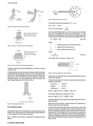 3 Air and gas flow
Figure 3.32 Outlets for cold air douche plants
Figure 3.33 Type "C" outlet for textile air conditioning
Figure 3.36 Extract from a point source
The extract volumetric flowrate Q m 3/S - A x v
but A =4~r 2 = 12.57r 2
Q
So v m/s at any radius r = -
12.57r 2
In actual practice the extract is not from a point source and the
flow is not completely the same from all directions. In 1932
Dalla Valle investigated an open ended duct freely suspended
in space, and found that the centre line air flow relationship was:
Q= v (10r2 + A) Equ 3.34
where:
r
A
Hence
= velocity measured on centre line (m/s)
= distance from open end (m)
= area of open ended duct (m2)
Q
v - - - -
10r2 + A
The actual extract is shown in Figure 3.37.
Equ 3.35
Figure 3.34 Type "M" outlet for textile air conditioning
simplest, which have proved satisfactory, are shown in Figure
3.33 and 3.34.
In factories with very high ceilings, the plenum warm air system
is often fitted with drop pipes, or down corners, fixed adjacent to
stanchions. These discharge the warm air nearer to floor level
(see Figure 3.35). The drops may be from 200 mm to 280 mm
diameter splitting into two outlets about 750 mm above the
floor. Velocity should be 3.75 m/s to 5 m/s.
Figure 3.35 Drop pipes for warm air
3.3.4 Exhaust inlets
Consider the case of air exhausted by a very small point source
(Figure 3.36). We can assume a sphere with a surface area of A
m2at any radius r from the point of extract.
Let v = velocity m/s at radius r, assumed to be equal over the
sphere.
Figure 3.37 Actual extract from open ended duct
Laboratory and site tests have confirmed the general correct-
ness of the equation.
To take the example of a circular exhaust opening having the
following dimensions
Face area = 0.093 m2
Velocity = 0.5 m/s
At distance = 0.61 m
then Q =0.5(10 x0.612 + 0.093) =1.907 m3/s
If the same velocity was required at 1.22 m
then Q = 0.5('10 x 1.222 + 0.093"~ = 7.489
 J
It will be noted that Q is proportional to slightly less than the dis-
tance squared.
Note also that the velocity v varies directly as Q irrespective of
the face velocity into the opening.
These points emphasise that when extracting dust, the hood
must be as close as possible to the source of production and
that to increase the velocity at a given distance must involve an
increase in Q. The limitation on Q is of course due to economic
factors. If velocity is insufficient to extract the dust effectively, it
might be thought that a reduction in the size of the opening for a
given volumetric flowrate would increase its "pulling power", but
this is not so.
58 FANS & VENTILATION
 