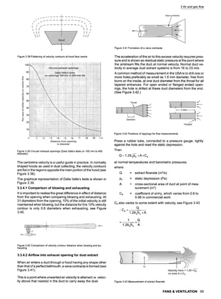 3 Air and gas flow
Figure3.38Flatteningofvelocitycontoursat hoodfacecentre
Figure3.41Formationofa venacontracta
The acceleration of the air to this excess velocity requires pres-
sure and is shown as residual static pressure at the point where
the airstream fills the duct at normal velocity. Normal duct ve-
locity in average dust extract systems is from 16 to 23 m/s.
A common method of measurement in the USA is to drill one or
more holes preferably as small as 1.6 mm diameter, free from
burrs on the inside, at one duct diameter from the throat for all
tapered entrances. For open ended or flanged ended open-
ings, the hole is drilled at these duct diameters from the end.
(See Figure 3.42.)
Figure3.39Circularexhaustopenings(DalaValle'stestson 100mmto 400
diameter)
The centreline velocity is a useful guide in practice. In normally
shaped hoods as used in dust collecting, the velocity contours
are flat in the regions opposite the main portion ofthe hood (see
Figure 3.38).
The graphical representation of Dalla Valle's tests is shown in
Figure 3.39.
3.3.4.1 Comparison of blowing and exhausting
It is important to realise the great difference in effect of distance
from the opening when comparing blowing and exhausting. At
31 diameters from the opening, 10% of the initial velocity is still
maintained when blowing, but the distance for this 10% velocity
contour is only 0.8 diameters when exhausting, see Figure
3.40.
Figure3.42Positionsof tappingsforflowmeasurements
Press a rubber tube, connected to a pressure gauge, tightly
against the hole and read the static depression.
Then
Q = 1.29~s x A xC e
at normal temperatures and barometric pressures.
where:
Q
Ps
A
= extract flowrate (m3/s)
= static depression (Pa)
= cross-sectional area of duct at point of mea-
surement (m2)
Ce = coefficient of entry, which varies from 0.6 to
0.98 in commercial work
Ce also varies to some extent with velocity, see Figure 3.43
Q
.'.C e ---
1.29~s x A
1 Q
1.29~/-hs A
Figure3.40Comparisonofvelocitycontourdistancewhenblowingandex-
hausting
3.3.4.2 Airflow into exhaust opening for dust extract
When air enters a duct through a hood having any shape other
than that of a perfect bellmouth, a vena contracta is formed (see
Figure 3.41).
This is a point where unwanted air velocity is attained i.e. veloc-
ity above that needed in the duct to carry away the dust. Figure3.43Measurementof extractflowrate
FANS & VENTILATION 59
 