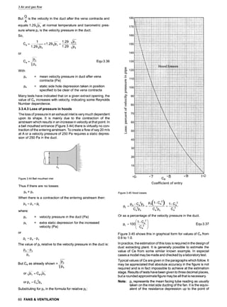 3 Air and gas flow
But --
Q is the velocity in the duct after the vena contracta and
A
1.29~v at normal temperature and barometric
equals pres-
sure where Pv is the velocity pressure in the duct.
So,
1 1.29 ~v
1.29 • -
Ce=
or
Ce- P~s
With
PV
Ps
Equ 3.36
= mean velocity pressure in duct after vena
contracta (Pa)
= static side hole depression taken in position
specified to be clear of the vena contracta
Many tests have indicated that on a given extract opening, the
value of Ce increases with velocity, indicating some Reynolds
Number dependence.
3.3.4.3 Loss of pressure in hoods
The loss of pressure in an exhaust inlet is very much dependent
upon its shape. It is mainly due to the contraction of the
airstream which results in an increase in velocity at that point. In
a bell mouthed entrance (Figure 3.44) there is virtually no con-
traction of the entering airstream. To create a flow of say 20 m/s
at A or a velocity pressure of 250 Pa requires a static depres-
sion of 250 Pa in the duct.
Figure 3.44 Bell mouthed inlet
Thus if there are no losses"
PS= PV
When there is a contraction of the entering airstream then:
Ps - Pv+ PL
where:
Pv
PL
or
= velocity pressure in the duct (Pa)
= extra static depression for the increased
velocity (Pa)
PL = Ps --Pv
The value of PLrelative to the velocity pressure in the duct is
Ps-Pv
Pv
But Ce as already shown = P~s
or -,~v-v= Ce~s
or Pv = Ce2ps
Substituting for Pv in the formula for relative PL:
Figure 3.45 Hood losses
PL --
ps-Ce2ps Ps(1-Ce2) 1--Ce2
- - " - _ _
Ce2ps Ce2ps Ce2
Or as a percentage of the velocity pressure in the duct.
100/1-0e2 ] Equ 3.37
PL =
~ )
Ce2
Figure 3.45 shows this in graphical form for values of Ce from
0.6 to 1.0.
In practice, the estimation of this loss is required in the design of
dust extracting plant. It is generally possible to estimate the
value of Ce from some similar known example. In especial
cases a model may be made and checked by a laboratory test.
Typical values of Ce are given in the paragraphs which follow. It
may be appreciated that absolute accuracy in the figure is not
required and is in fact impossible to achieve at the estimation
stage. Results of tests have been given to three decimal places,
but a rounded approximate figure may be all that is necessary.
Note: PLrepresents the mean facing tube reading as usually
taken on the inlet side ducting of the fan. It is the equiv-
alent of the resistance depression up to the point of
60 FANS & VENTILATION
 