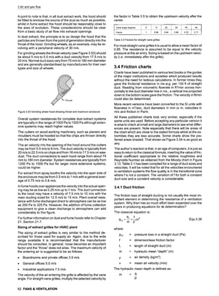 3 Air and gas flow
A point to note is that, in all dust extract work, the hood should
be fitted to enclose the source of the dust as much as possible,
whilst in fume extract the hood should be reasonably close to
the area of evolution. These considerations should be clear
from a basic study of air flow into exhaust openings.
In dust extract, the principle is to so design the hood that the
particles are thrown from the point of generation directly into the
throat of the hood. Grinding wheels, as an example, may be re-
volving with a peripheral velocity of 30 m/s.
For grinding wheels the throat velocity (see Figure 3.53) should
be about 5 m/s to 5.5 m/s with a duct velocity from 17.5 m/s to
20 m/s. Normal duct sizes vary from 75 mm to 180 mm diameter
and are generally standardised by manufacturers for their own
types and size of wheels.
Figure 3.53 Grinding wheel hood showing throat and maximum enclosure
Overall system resistances for complete dust extract systems
are typically in the range of 1000 Pa to 1500 Pa although exten-
sive systems may reach higher values.
The cutters on wood working machinery, such as planers and
moulders must be hooded so that the chips are thrown directly
into the throat of the hood.
The air velocity into the opening of the hood around the cutters
may be from 5.5 m/s to 8 m/s. The duct velocity is typically from
20 m/s to 22.5 m/s on chips and from 16 m/s to 17.5 m/s on saw-
dust. The duct connections to each hood range from about 75
mm to 180 mm diameter. System resistances are typically from
1250 Pa to 1500 Pa but for larger more extensive systems,
could be higher.
For extract from spray booths the velocity into the open side of
the enclosure may be from 0.5 m/s to 1 m/s with a general aver-
age of 0.75 m/s to 0.8 m/s.
In fume hoods over appliances the velocity into the actual open-
ing may be as low as 0.25 m/s up to 1 m/s. The duct connection
to the hood may have a velocity of 7.5 m/s to 10 m/s with the
main ducting sized for 12.5 m/s to 15 m/s. Plant overall resis-
tance with fume discharged direct to atmosphere can be as low
as 250 Pa to 325 Pa. However, the addition of fume collection
equipment to give a clean discharge to atmosphere can add
considerably to this figure.
For further information on dust and fume hoods refer to Chapter
21, Section 21.7.
Sizing of extract grilles for HVAC plant
The sizing of extract grilles is very similar to the method de-
scribed for those used for supply air. Again, due to the wide
range available it is recommended that the manufacturer
should be consulted. In general, noise becomes an important
factor and the "throw" does not arise. The maximum velocity of
the entering air is suggested to be as follows:
9 Boardrooms and private offices 3.5 m/s
9 General offices 5.0 m/s
9 Industrial applications 7.5 m/s
The velocity of the air entering the grille is affected by the vane
angle. For straight vane grilles, multiply the selected velocity by
the factor in Table 3.5 to obtain the upstream velocity after the
vanes.
tl Vaneangledegrees
Factor
10
0.98
20
0.94
30
0.86
40
0.76
45
0.71
Table 3.5 Factors for straight vane grilles
For most straight vane grilles it is usual to allow a mean factor of
0.85. The resistance is assumed to be equal to the velocity
pressure at the air entry. Sizing is based on the upstream veloc-
ity (i.e. immediately after the grille).
3.4 Friction charts
Charts have been published in various text books or the guides
of the major institutions and societies which produced results
without the need for tedious calculations. In former times they
gave the frictional resistance in ins.w.g, per 100 ft of straight
duct. Reading from volumetric flowrate in ft3/min across hori-
zontally to the duct diameter line in ins., a vertical line projected
down to the bottom scale gave the friction. The velocity in ft/min
could also be determined.
More recent versions have been converted to the SI units with
flowrates in m3/sec, duct diameters in mm or m, velocities in
m/s and friction in Palm.
All these published charts look very similar, especially if the
same units are used. Before accepting any particular version it
is wise to check at small and large diameters to see what differ-
ences are present. Note especially that there will be areas of
the chart which are close to the stated formula whilst at the ex-
tremities they are less accurate. Some charts show the pre-
ferred areas shaded. That shown as Figure 3.54 is as good as
any.
The author's reaction is that, in an age of computers, it is just as
easy to return to the classical formula, inserting the value of fric-
tional coefficient appropriate to the relative roughness and
Reynolds Number as obtained from the Moody chart in Figure
3.13. Table 3.1 has been compiled for a range of duct sizes and
velocities. It will be noted that for all the velocities encountered
in ventilation systems the flow quality is in the transitional zone
where f is not a constant. The variation of f for both a constant
duct size and a constant velocity is considerable.
3.4.1 Duct friction
The friction loss of straight ducting is not usually the most im-
portant element in determining the resistance of a ventilation
system. Why then has so much effort been expended over the
years in producing equations for its determination?
The classical equation is:
fL 1
Pts = -~- x ~ pV2 Equ 3.38
where:
PLs
f
L
= pressure loss in a straight duct (Pa)
= dimensionless friction factor
= length of straight duct (m)
= hydraulic mean "depth" (m)
= air density (kg/m3)
= mean air velocity (m/s)
The hydraulic mean depth is defined as:
m = A
P
62 FANS & VENTILATION
 