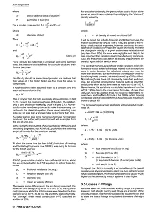 3 Air and gas flow
where:
A=
P=
cross-sectional area of duct (m2)
perimeter of duct (m)
~d2
4
For a circular cross-section A =
diameter of duct
where:
d=
Thus:
A ~d2
m - - _ ~ _ _ m ,
P 4
and
4fL 1
= -- X -- nV 2
PLs d 2 r"
d
"/l:d -- -
4
-- and P = =d
Equ 3.39
Here it should be noted that in American and some German
texts, the pressure loss is defined for a circular duct and their
formula becomes
fL 1
PLs = ~- x~P v2
No difficulty should be encountered provided one realises that
their values of f, the friction factor, are four times the value, to
compensate.
It has frequently been assumed that f is a constant and this
leads to the conclusion that:
PL ~
This is very far from the truth, especially at low velocities. In fact
f ocfn. Re and the relative roughness of the duct. The relation-
ship is best shown on the Moody chart in Figure 3.13. Numer-
ous formulae have been produced to make the necessary cor-
rections to the classical equation, these usually resulting in an
index to v of less than 2 and an index to d of more than one.
As stated earlier, due to the numerous formulae having been
produced, the author will content himself with examples from
the pre-Sl units era.
In the 1930s the then ASHVE (American Society of Heating and
Ventilating Engineers, now ASHRAE), put forward the following
empirical formula for the American market:
0.75fL I v ~,84
PLs = dl.31 xk.4005 )
At about the same time the then IHVE (Institution of Heating
and Ventilating Engineers, now CIBSE), was giving its formula
for the British user as"
0.0001577 L X V1"852
PLs = d1.269
ASHVE gave suitable charts for the coefficient of friction, whilst
this was included within the IHVE equation. In both of these for-
mulae"
PLs = frictional resistance (ins.w.g.)
L = length of straight duct (ft)
d = diameter(ins)
v = mean air velocity (ft/min)
There were some differences in the air density assumed, the
American data being for dry air at 70~ and 29.92 ins Hg baro-
metric pressure whilst the British values were based on the then
standard air at 60 ~ 29.53 ins. Hg and 60% relative humidity.
For "average" sheet metal construction IHVE specified an
addition of 20%.
For any other air density, the pressure loss due to friction at the
same air velocity was obtained by multiplying the "standard"
density value by:
where
p = air density at stated conditions Ib/ft3
It will be noted that in both American and British formulae, the
friction was shown to vary as 1.84 to 1.852 the power of the ve-
locity. Most practical engineers, however, continued to calcu-
late friction losses as varying as the square of velocity. Provided
the changes in velocity on a given system were relatively small
(say less than 10%), the error was negligible and likely to be
less important than variations due to manufacturing tolerances.
Also, the friction loss was taken as directly proportional to air
density, again without serious error.
The fact that the Fan Laws defined similar variations in fan per-
formance was an added advantage. Indeed such assumptions
were in order, because the calculated values can never be
more than estimates, due to the inexact knowledge of construc-
tional roughness, covered, as already noted by a 20% addition.
Normal roughness does not necessarily mean bad workman-
ship, but essential constructional features such as circumfer-
ential joints which at that time were as many as 40 per 100 ft.
Nevertheless, the variations in calculated resistance from the
ASVE 1930s data to the most recent formulae, of more than
30% can never be justified. It has not, however, deterred the re-
searchers, and Loeffler's formula of the 1980s, whilst showing
similarities with the historical formula has increased the velocity
index to about 1.9.
The formulae for galvanised steel ducts with an absolute rough-
ness of:
~;=0.0001524 m (0.0005 ft)
L Q1.921
PL = a D5.06------
~
where"
a--1.717 E-02 (for Sl units)
or
a =3.534 E-09 (for Imperial units)
where:
PL
Q
D
= total pressure loss (Pa or in. wg)
= flow rate (m3/s or cfm)
= duct diameter (m or ft)
(or equivalent diameter of rectangular ducts)
= duct length (m or ft)
To repeat, duct friction is usually a very small item in the overall
resistance of a typical ventilation plant. In a dust extract or wood
refuse collection plant, the frictional resistance is usually much
higher as the air velocity in such systems is also higher.
3.5 Losses in fittings
We have seen that, over a limited working range, the pressure
losses in both straight ducting and fittings are a function of the
velocity pressure. It is therefore possible to equate the two and
to state the loss at fittings in equivalent diameters of straight
duct.
64 FANS & VENTILATION
 
