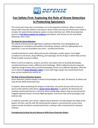 Fan Safety First: Exploring the Role of Drone Detection
in Protecting Spectators
The recent years have seen a tremendous rise in the popularity of drones. When it comes to
heavy traffic areas like stadiums and airports, where civilian security and infrastructure safety is
at stake, the need of drone detection systems is more vital than ever. With drone detection
systems of anti-drone systems for stadiums and airports, such threats can be neutralized
effectively. Here's how.
The Need for Drone Detection
The advent of drones has brought about a plethora of benefits, from photography and
videography to surveillance and weather forecasting. However, with the rapid growth in its
popularity, a new set of problems has arisen - unauthorized drones.
Unauthorized drones create safety and security challenges in public spaces. From illegal
surveillance to terrorism, drug trafficking, and espionage, the list of ways in which they can be a
threat to public security is endless.
When it comes to stadiums, airports, and other such places that are bustling with people,
unauthorized drones create a different set of challenges. While traditional security measures
might be enough to keep away unauthorized people, drones are a different ball game. With the
use of advanced drone detection radars in areas with huge crowds, the unauthorized drone
issue can be resolved once and for all.
The Role of Drone Detection Systems
Drone detection systems employ a variety of technologies, like radar, RF detector, to detect and
track drones within protected areas.
In airports, where protecting the airspace is important, not just for privacy and security, but
also to avoid collisions with planes, airport drone detection is a godsend. By detecting and
tracking unauthorized drones in real-time, these cutting-edge systems help security personnel
mitigate potential threats, minimize flight disruptions, and ensure that all the passengers and
staff are safe.
In stadiums and other such venues, stadium drone detection can help elevate the safety of the
players, the fans, and the staff. By monitoring the airspace in and around the venue, these
systems locate and detect unauthorized drones, creating a safer environment for everyone
involved.
Strengthening Existing Security Measures With Drone Detection Radars
 