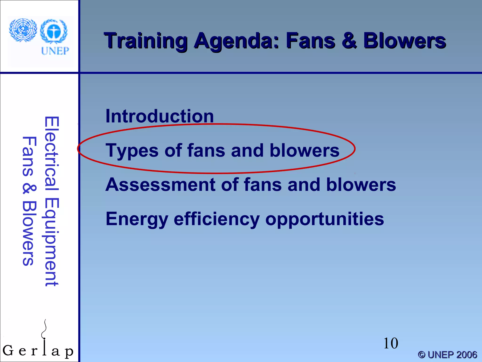 10
©© UNEP 2006UNEP 2006
Training Agenda: Fans & BlowersTraining Agenda: Fans & Blowers
Introduction
Types of fans and blowers
Assessment of fans and blowers
Energy efficiency opportunities
ElectricalEquipment
Fans&Blowers
 