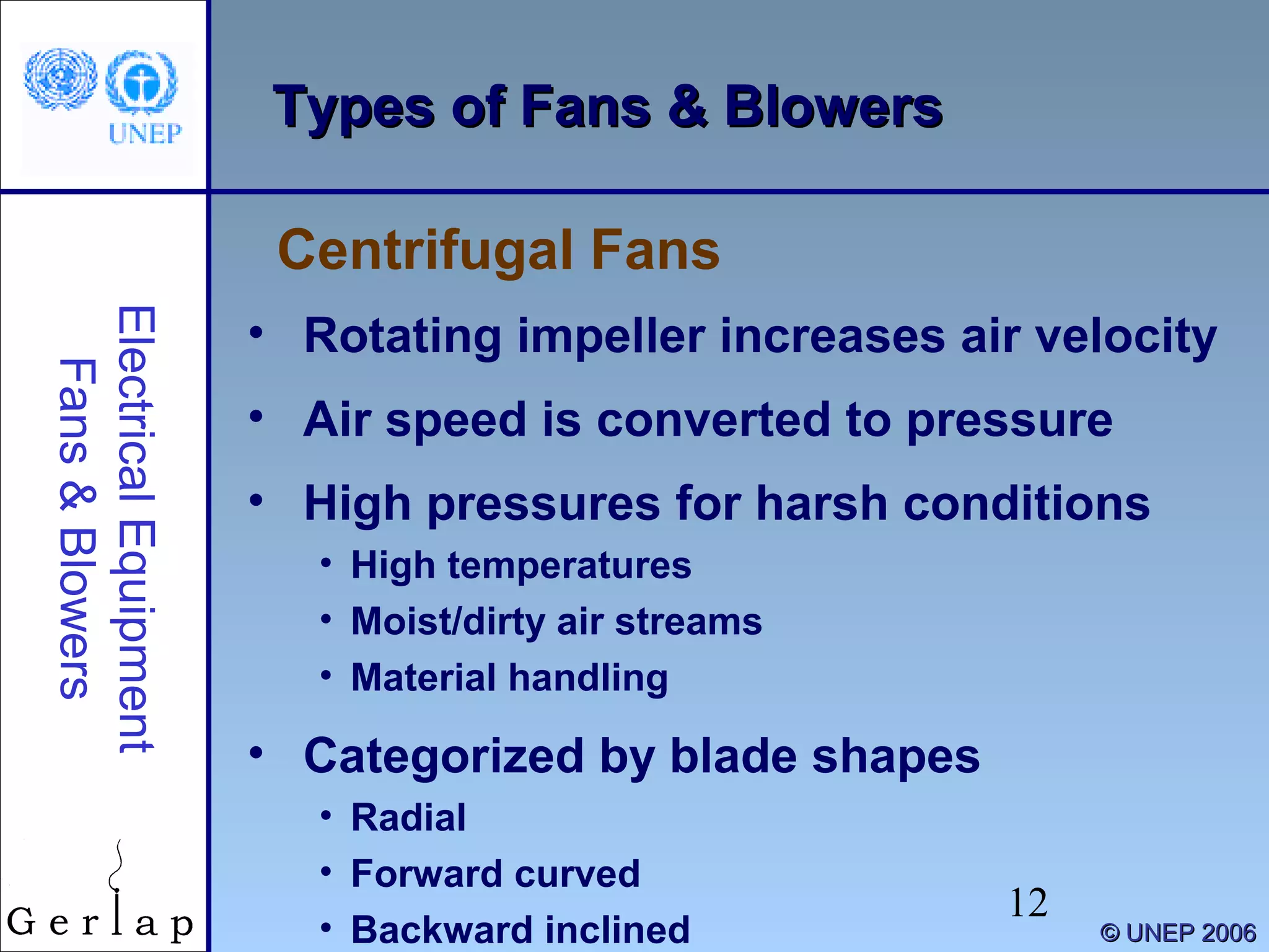 12
©© UNEP 2006UNEP 2006
Types of Fans & BlowersTypes of Fans & Blowers
• Rotating impeller increases air velocity
• Air speed is converted to pressure
• High pressures for harsh conditions
• High temperatures
• Moist/dirty air streams
• Material handling
• Categorized by blade shapes
• Radial
• Forward curved
• Backward inclined
Centrifugal Fans
ElectricalEquipment
Fans&Blowers
 