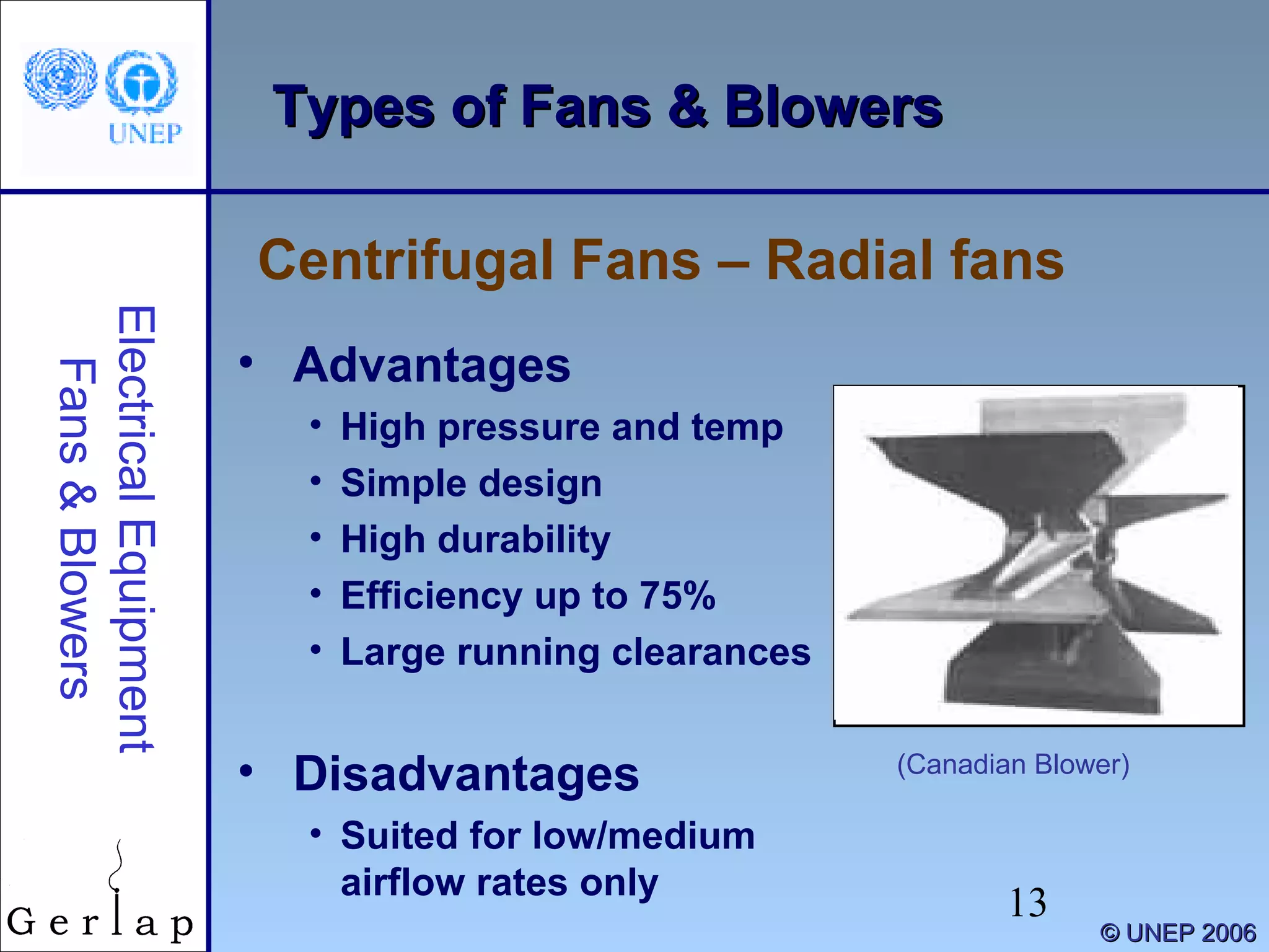 13
©© UNEP 2006UNEP 2006
Types of Fans & BlowersTypes of Fans & Blowers
Centrifugal Fans – Radial fans
ElectricalEquipment
Fans&Blowers
• Advantages
• High pressure and temp
• Simple design
• High durability
• Efficiency up to 75%
• Large running clearances
• Disadvantages
• Suited for low/medium
airflow rates only
(Canadian Blower)
 