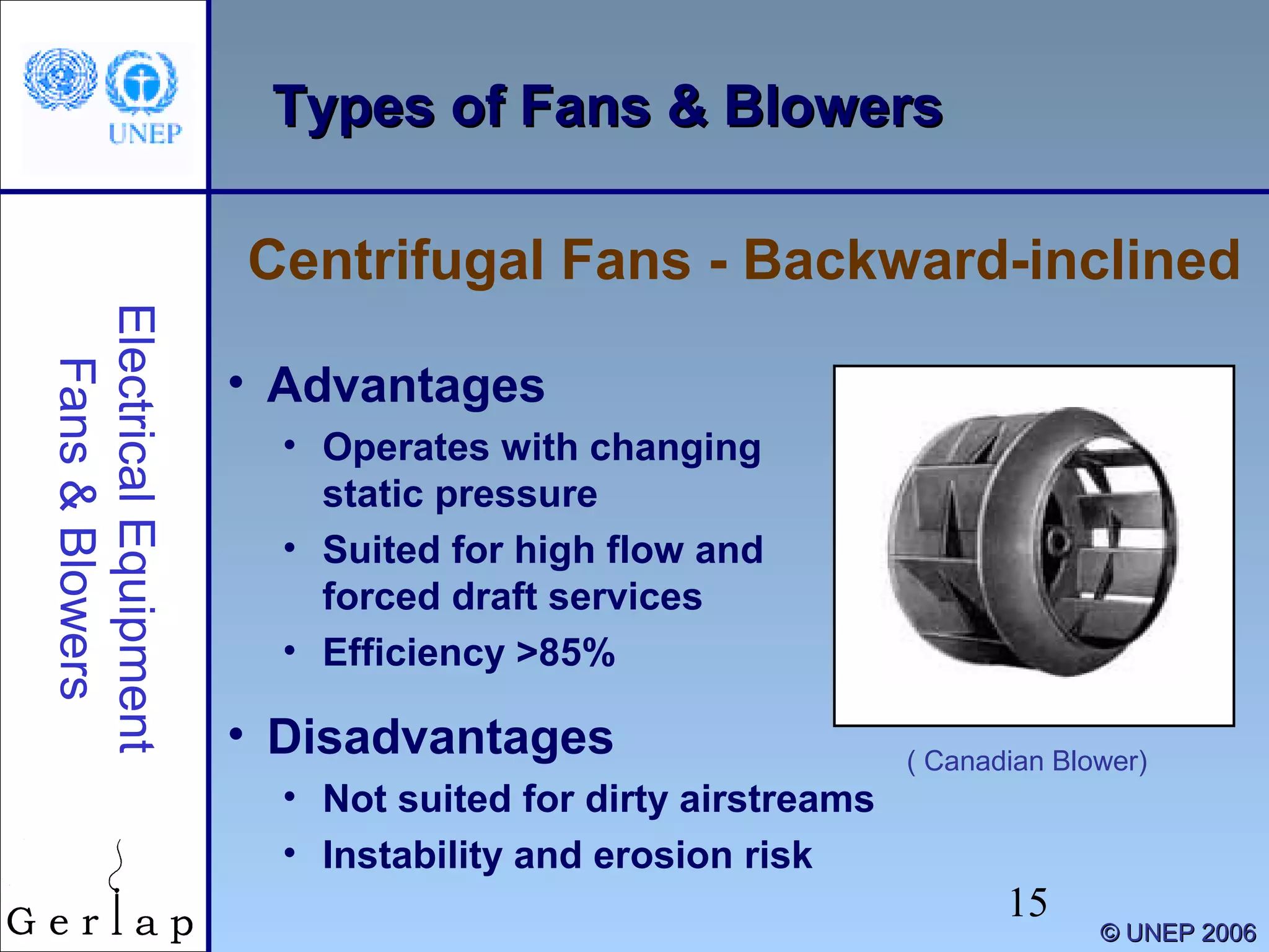 15
©© UNEP 2006UNEP 2006
Types of Fans & BlowersTypes of Fans & Blowers
Centrifugal Fans - Backward-inclined
ElectricalEquipment
Fans&Blowers
• Advantages
• Operates with changing
static pressure
• Suited for high flow and
forced draft services
• Efficiency >85%
• Disadvantages
• Not suited for dirty airstreams
• Instability and erosion risk
( Canadian Blower)
 