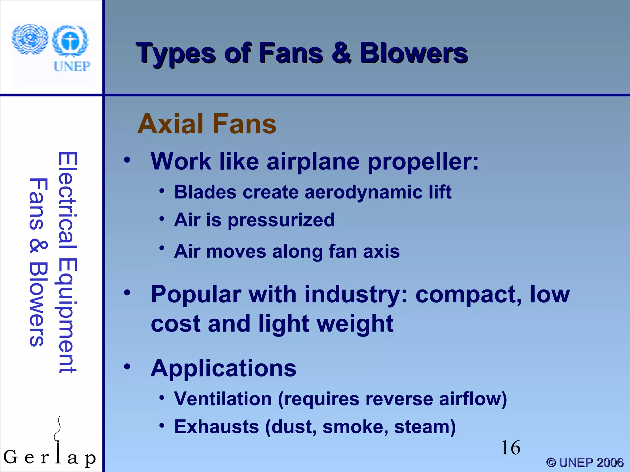 16
©© UNEP 2006UNEP 2006
Types of Fans & BlowersTypes of Fans & Blowers
• Work like airplane propeller:
• Blades create aerodynamic lift
• Air is pressurized
• Air moves along fan axis
• Popular with industry: compact, low
cost and light weight
• Applications
• Ventilation (requires reverse airflow)
• Exhausts (dust, smoke, steam)
Axial Fans
ElectricalEquipment
Fans&Blowers
 