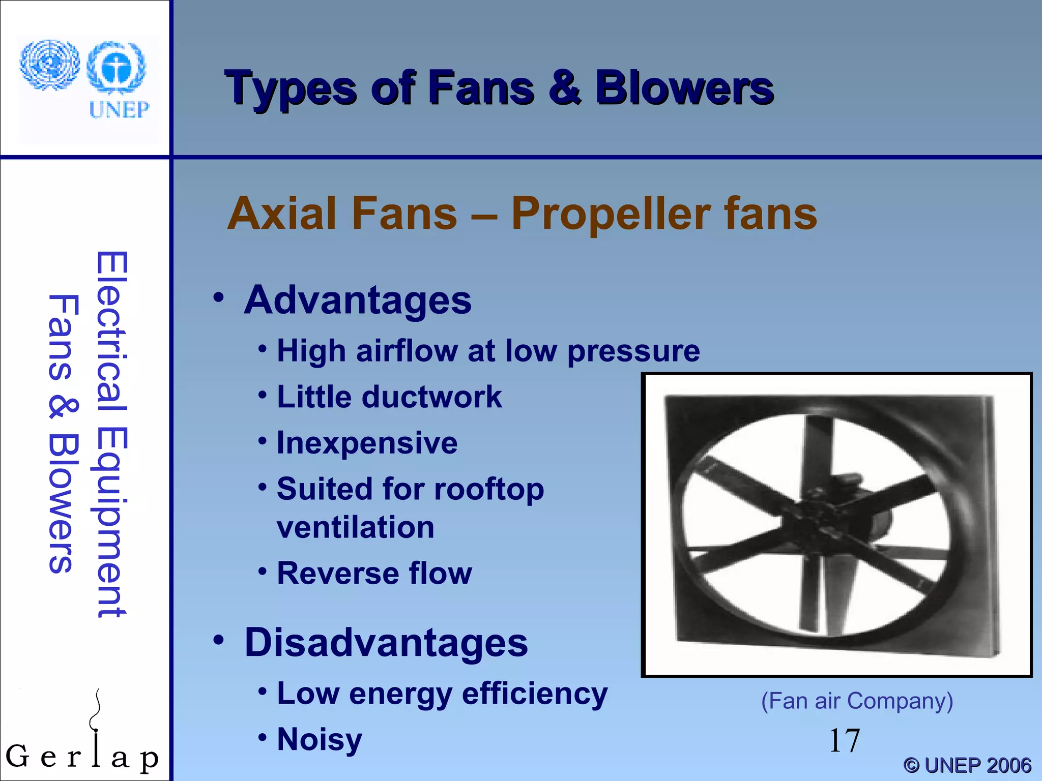 17
©© UNEP 2006UNEP 2006
Types of Fans & BlowersTypes of Fans & Blowers
Axial Fans – Propeller fans
ElectricalEquipment
Fans&Blowers
• Advantages
• High airflow at low pressure
• Little ductwork
• Inexpensive
• Suited for rooftop
ventilation
• Reverse flow
• Disadvantages
• Low energy efficiency
• Noisy
(Fan air Company)
 