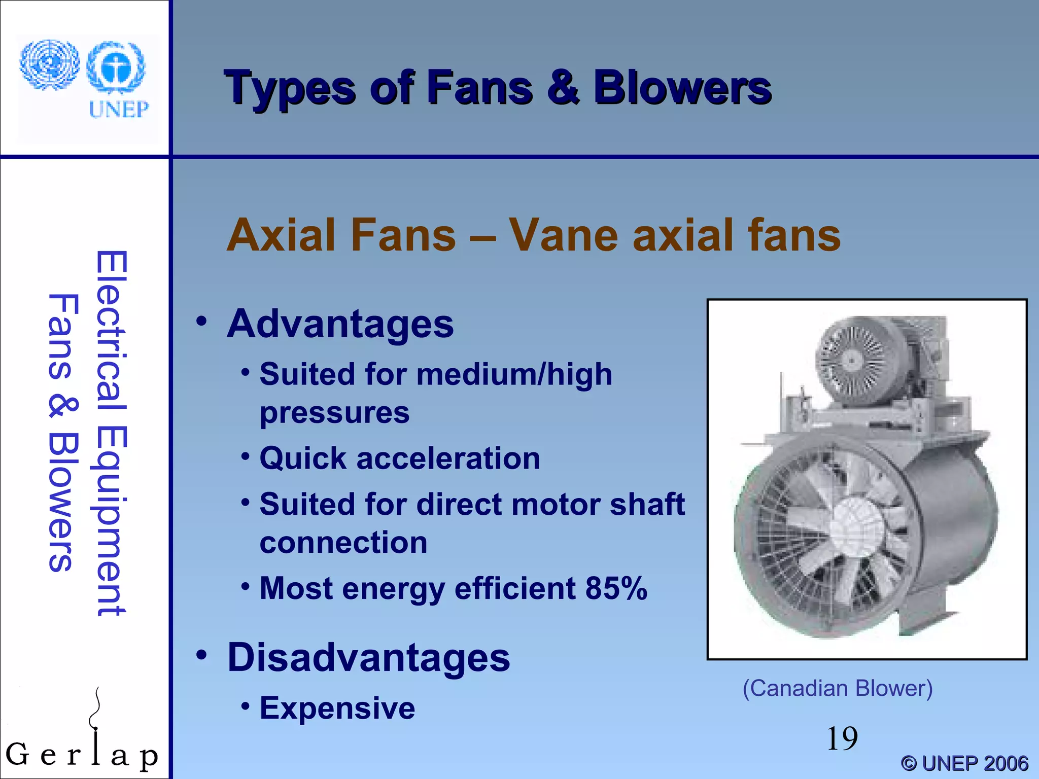 19
©© UNEP 2006UNEP 2006
Types of Fans & BlowersTypes of Fans & Blowers
Axial Fans – Vane axial fans
ElectricalEquipment
Fans&Blowers
(Canadian Blower)
• Advantages
• Suited for medium/high
pressures
• Quick acceleration
• Suited for direct motor shaft
connection
• Most energy efficient 85%
• Disadvantages
• Expensive
 