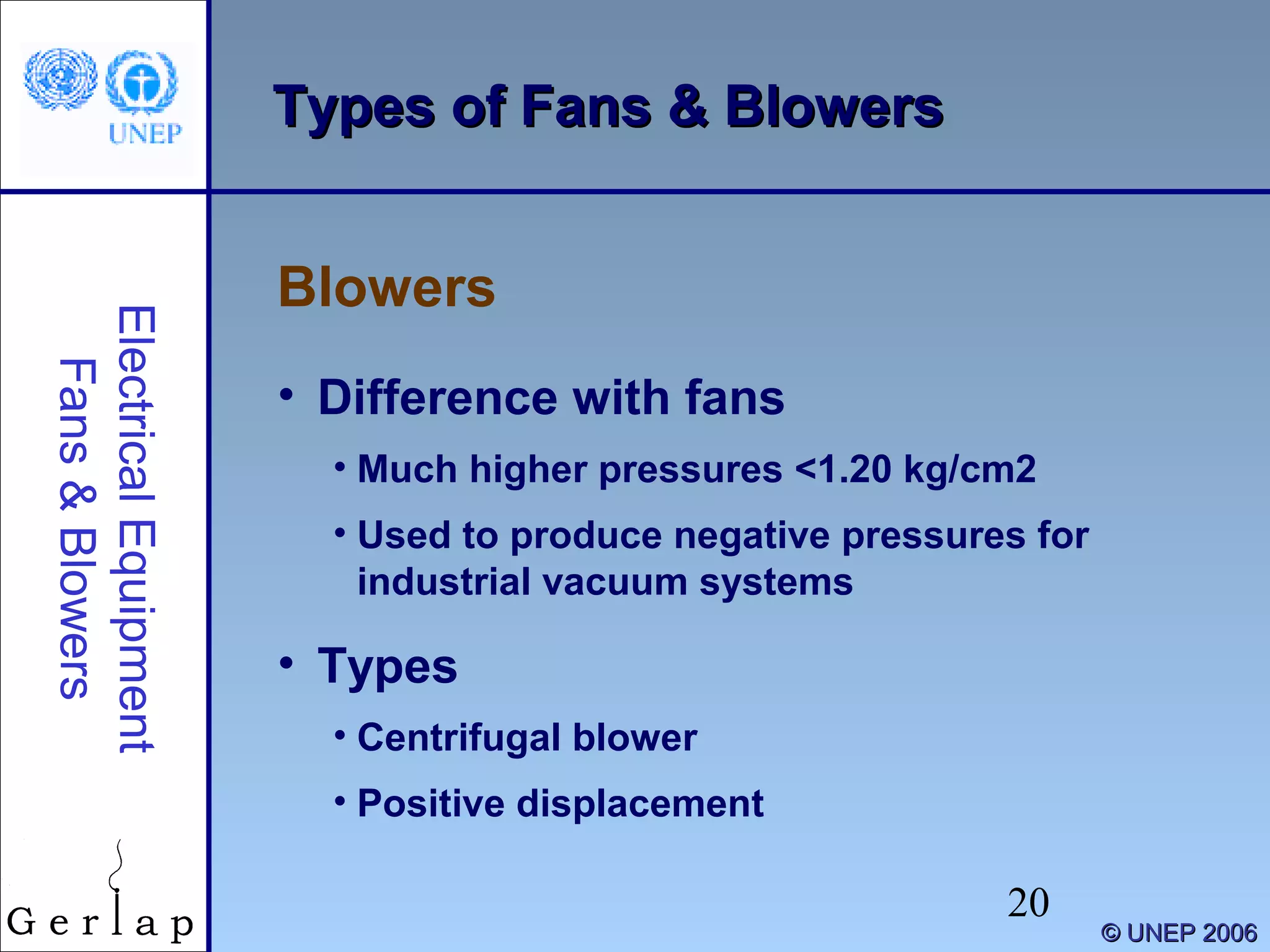 20
©© UNEP 2006UNEP 2006
Types of Fans & BlowersTypes of Fans & Blowers
Blowers
ElectricalEquipment
Fans&Blowers
• Difference with fans
• Much higher pressures <1.20 kg/cm2
• Used to produce negative pressures for
industrial vacuum systems
• Types
• Centrifugal blower
• Positive displacement
 