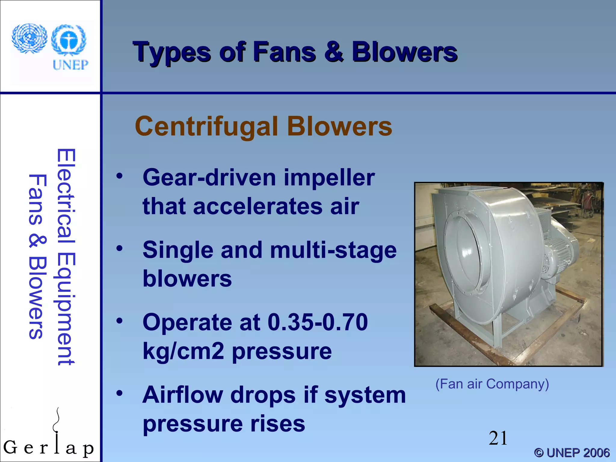 21
©© UNEP 2006UNEP 2006
Types of Fans & BlowersTypes of Fans & Blowers
Centrifugal Blowers
ElectricalEquipment
Fans&Blowers
• Gear-driven impeller
that accelerates air
• Single and multi-stage
blowers
• Operate at 0.35-0.70
kg/cm2 pressure
• Airflow drops if system
pressure rises
(Fan air Company)
 