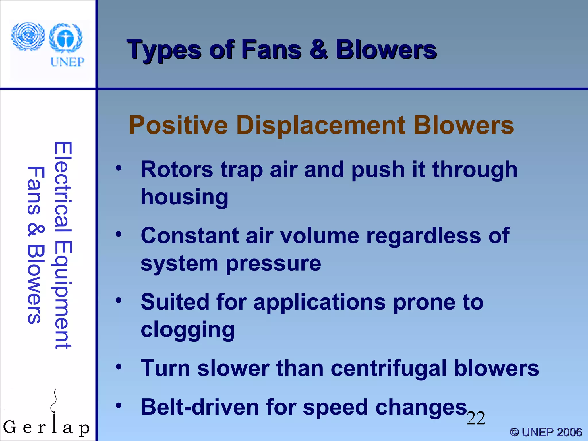 22
©© UNEP 2006UNEP 2006
Types of Fans & BlowersTypes of Fans & Blowers
Positive Displacement Blowers
ElectricalEquipment
Fans&Blowers
• Rotors trap air and push it through
housing
• Constant air volume regardless of
system pressure
• Suited for applications prone to
clogging
• Turn slower than centrifugal blowers
• Belt-driven for speed changes
 