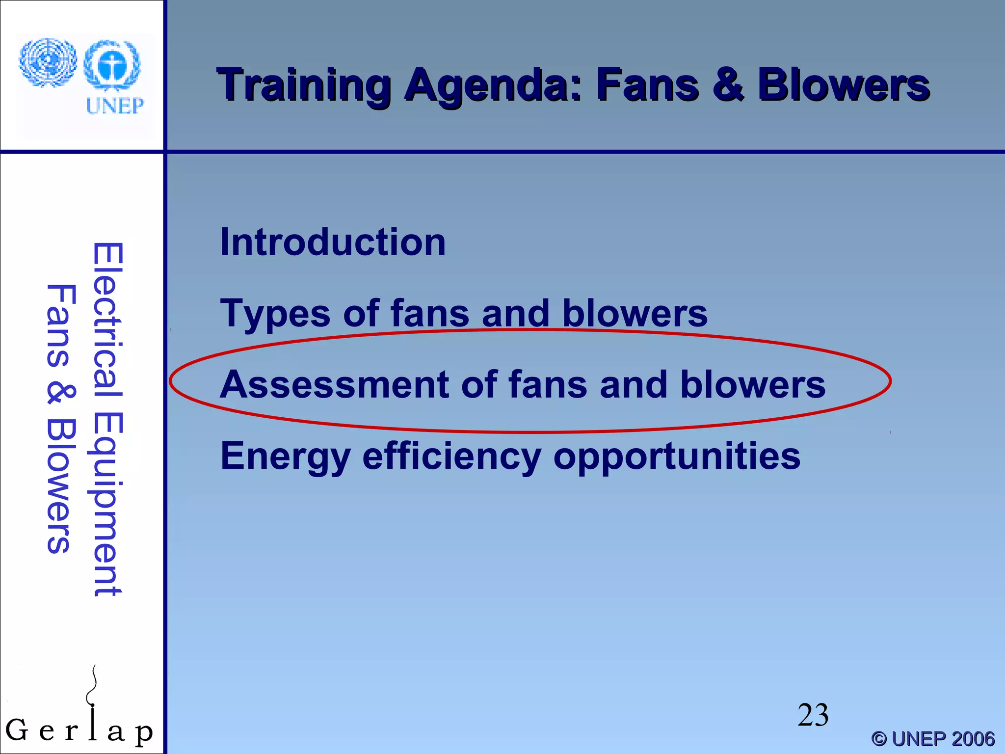 23
©© UNEP 2006UNEP 2006
Training Agenda: Fans & BlowersTraining Agenda: Fans & Blowers
Introduction
Types of fans and blowers
Assessment of fans and blowers
Energy efficiency opportunities
ElectricalEquipment
Fans&Blowers
 