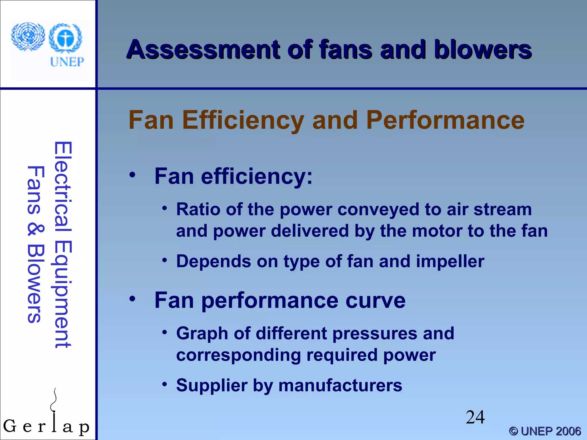 24
©© UNEP 2006UNEP 2006
Assessment of fans and blowersAssessment of fans and blowers
• Fan efficiency:
• Ratio of the power conveyed to air stream
and power delivered by the motor to the fan
• Depends on type of fan and impeller
• Fan performance curve
• Graph of different pressures and
corresponding required power
• Supplier by manufacturers
Fan Efficiency and Performance
ElectricalEquipment
Fans&Blowers
 