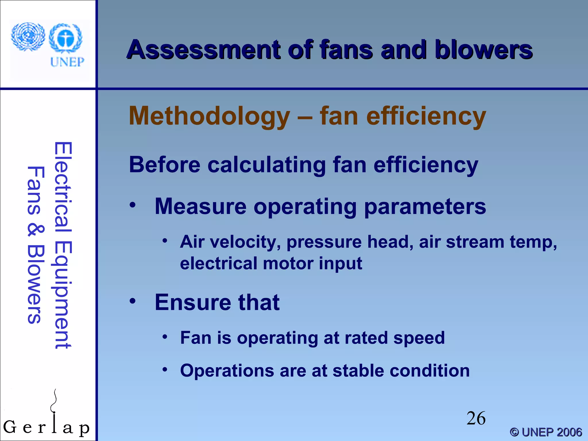 26
©© UNEP 2006UNEP 2006
Assessment of fans and blowersAssessment of fans and blowers
Before calculating fan efficiency
• Measure operating parameters
• Air velocity, pressure head, air stream temp,
electrical motor input
• Ensure that
• Fan is operating at rated speed
• Operations are at stable condition
Methodology – fan efficiency
ElectricalEquipment
Fans&Blowers
 