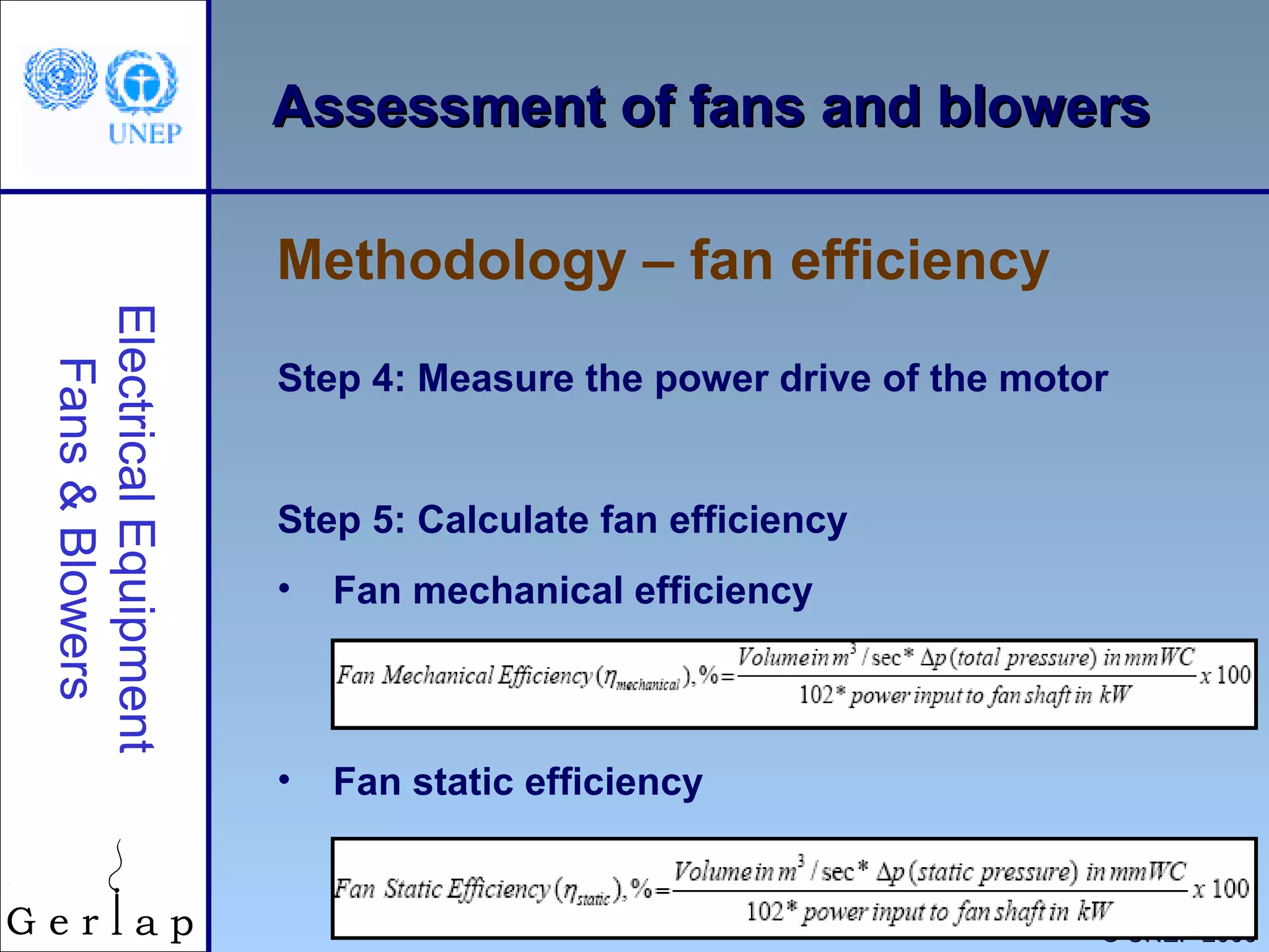 28
©© UNEP 2006UNEP 2006
Assessment of fans and blowersAssessment of fans and blowers
Step 4: Measure the power drive of the motor
Step 5: Calculate fan efficiency
• Fan mechanical efficiency
• Fan static efficiency
Methodology – fan efficiency
ElectricalEquipment
Fans&Blowers
 