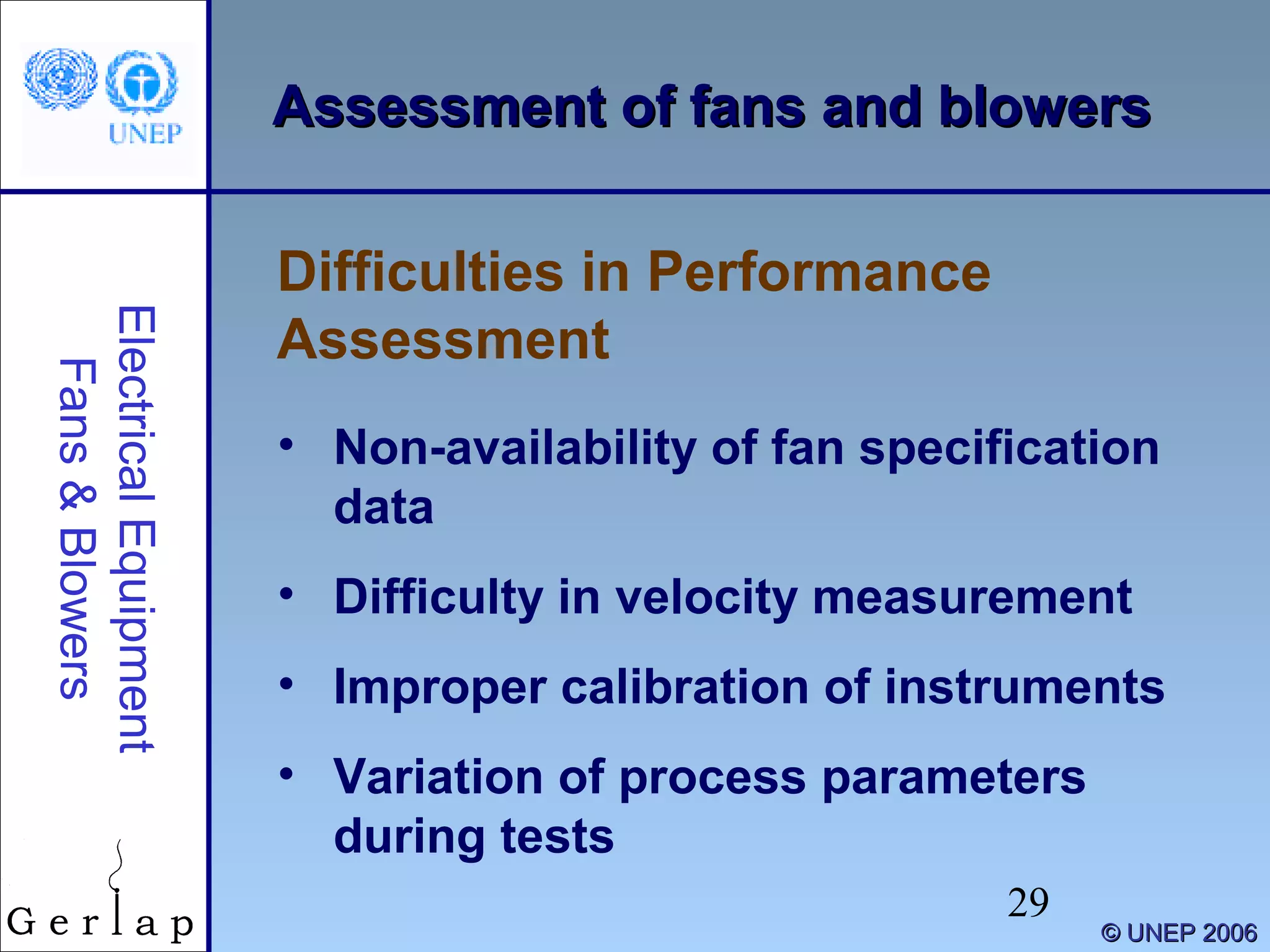 29
©© UNEP 2006UNEP 2006
Assessment of fans and blowersAssessment of fans and blowers
• Non-availability of fan specification
data
• Difficulty in velocity measurement
• Improper calibration of instruments
• Variation of process parameters
during tests
Difficulties in Performance
Assessment
ElectricalEquipment
Fans&Blowers
 