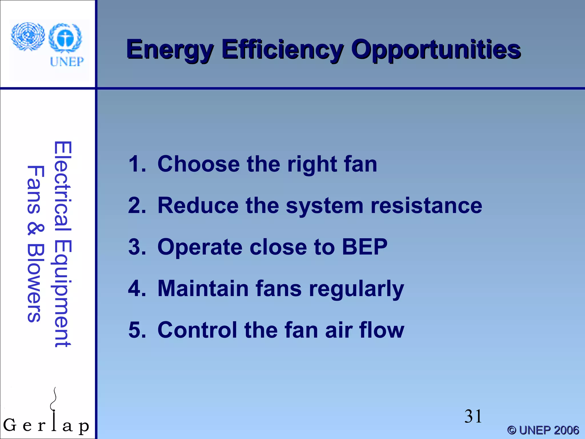 31
©© UNEP 2006UNEP 2006
Energy Efficiency OpportunitiesEnergy Efficiency OpportunitiesElectricalEquipment
Fans&Blowers
1. Choose the right fan
2. Reduce the system resistance
3. Operate close to BEP
4. Maintain fans regularly
5. Control the fan air flow
 