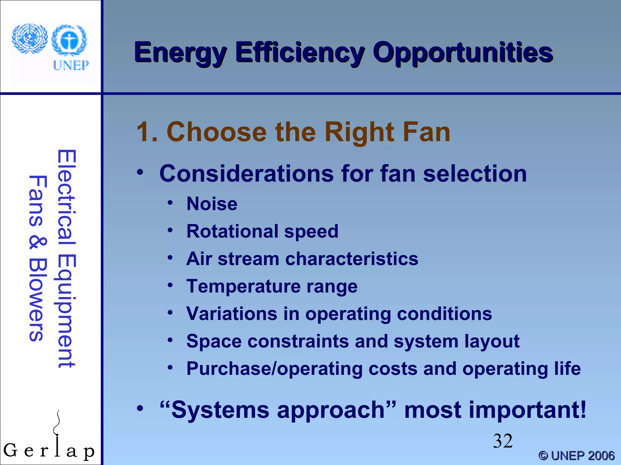 32
©© UNEP 2006UNEP 2006
Energy Efficiency OpportunitiesEnergy Efficiency OpportunitiesElectricalEquipment
Fans&Blowers
• Considerations for fan selection
• Noise
• Rotational speed
• Air stream characteristics
• Temperature range
• Variations in operating conditions
• Space constraints and system layout
• Purchase/operating costs and operating life
• “Systems approach” most important!
1. Choose the Right Fan
 