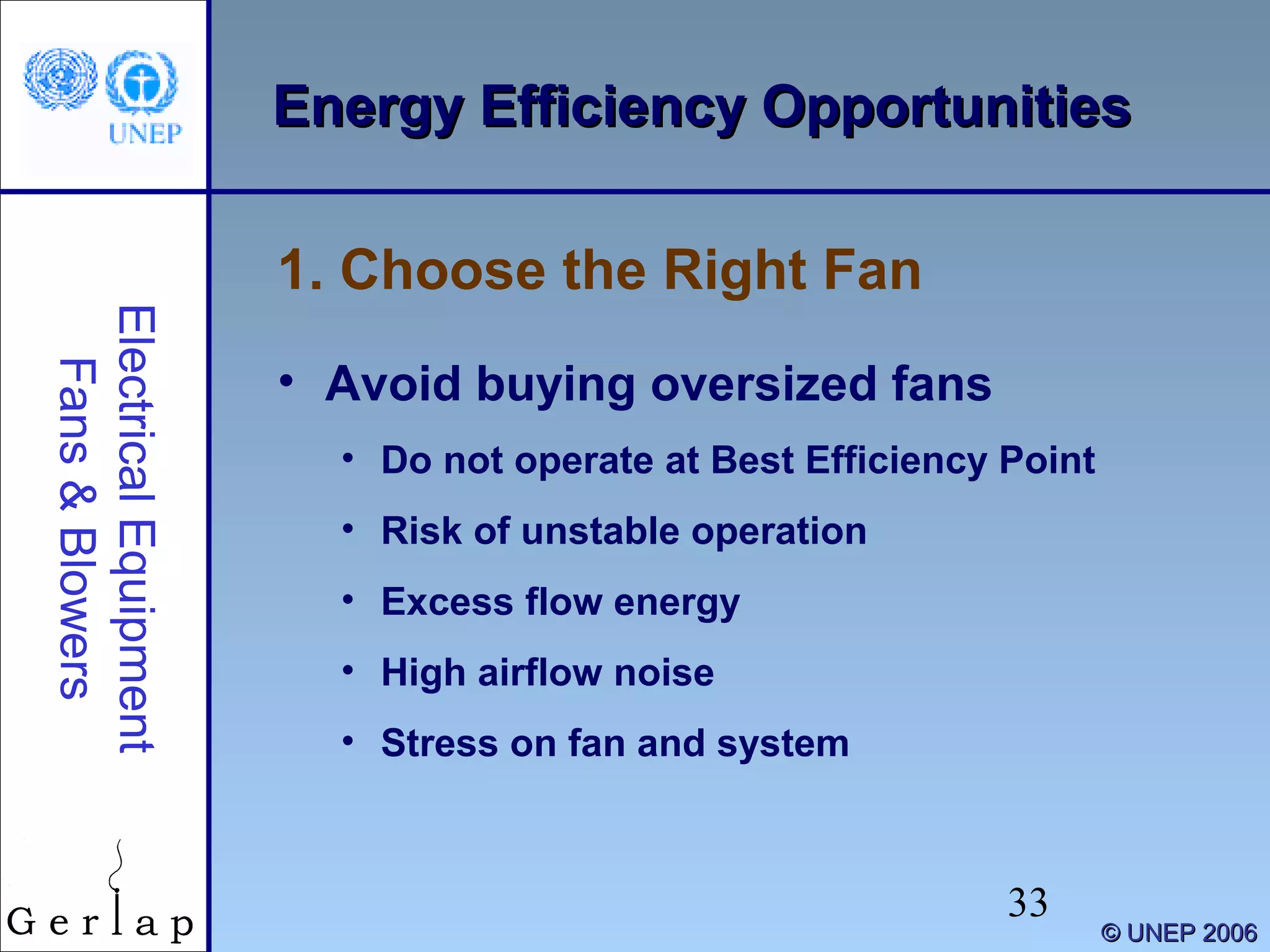 33
©© UNEP 2006UNEP 2006
Energy Efficiency OpportunitiesEnergy Efficiency OpportunitiesElectricalEquipment
Fans&Blowers
• Avoid buying oversized fans
• Do not operate at Best Efficiency Point
• Risk of unstable operation
• Excess flow energy
• High airflow noise
• Stress on fan and system
1. Choose the Right Fan
 