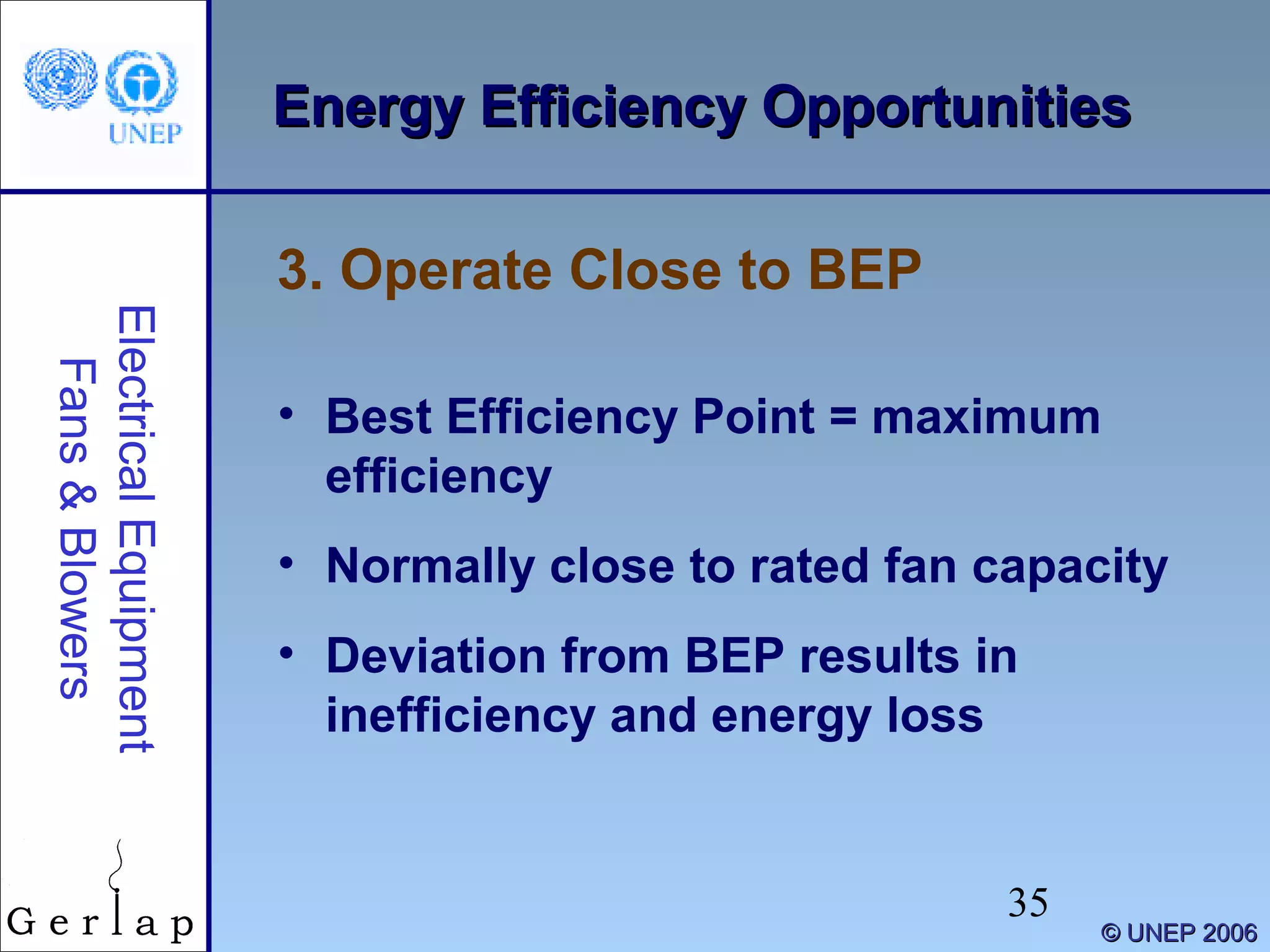 35
©© UNEP 2006UNEP 2006
Energy Efficiency OpportunitiesEnergy Efficiency OpportunitiesElectricalEquipment
Fans&Blowers
• Best Efficiency Point = maximum
efficiency
• Normally close to rated fan capacity
• Deviation from BEP results in
inefficiency and energy loss
3. Operate Close to BEP
 