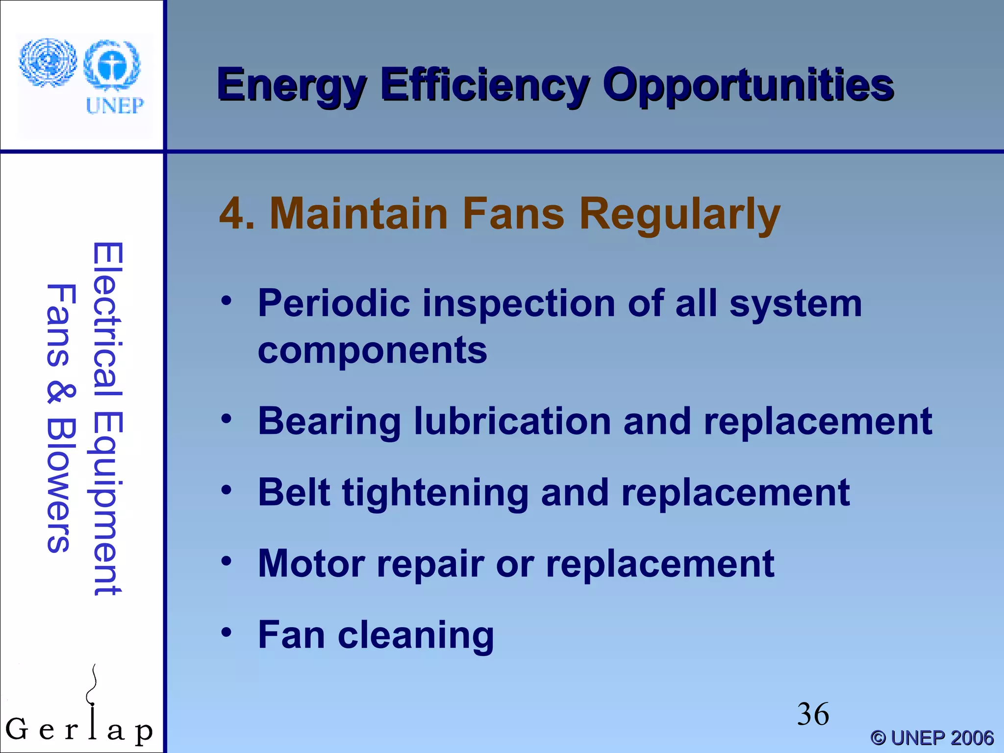 36
©© UNEP 2006UNEP 2006
Energy Efficiency OpportunitiesEnergy Efficiency OpportunitiesElectricalEquipment
Fans&Blowers
• Periodic inspection of all system
components
• Bearing lubrication and replacement
• Belt tightening and replacement
• Motor repair or replacement
• Fan cleaning
4. Maintain Fans Regularly
 