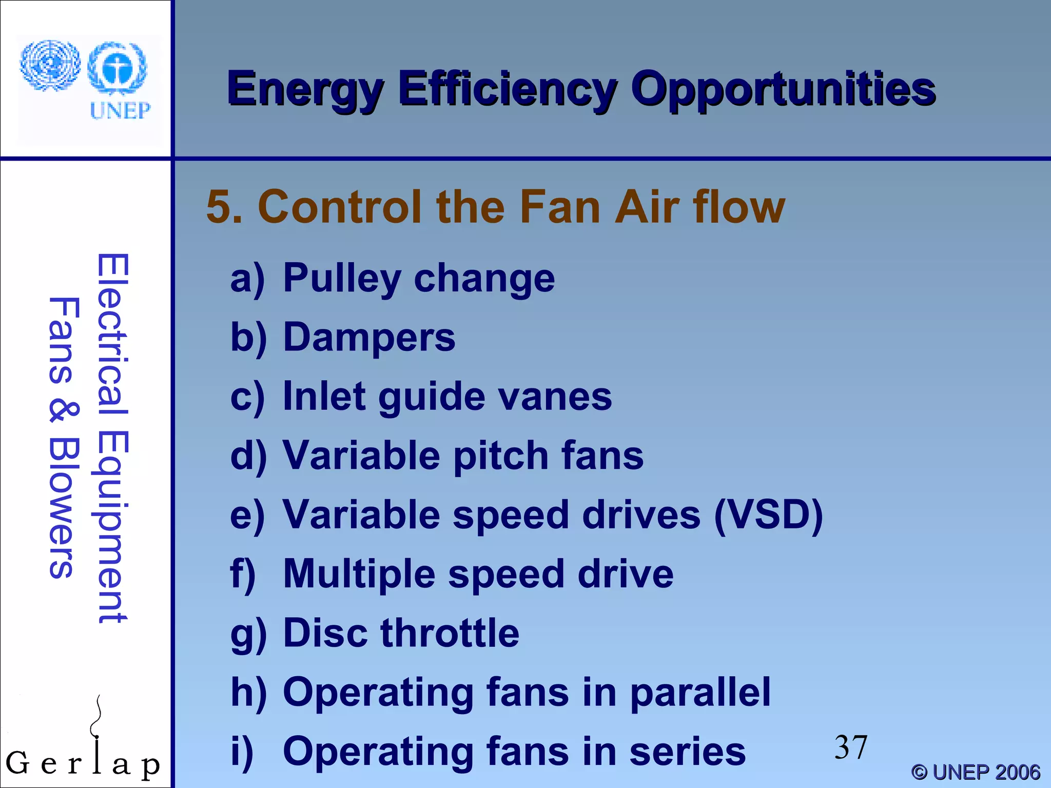 37
©© UNEP 2006UNEP 2006
Energy Efficiency OpportunitiesEnergy Efficiency OpportunitiesElectricalEquipment
Fans&Blowers
a) Pulley change
b) Dampers
c) Inlet guide vanes
d) Variable pitch fans
e) Variable speed drives (VSD)
f) Multiple speed drive
g) Disc throttle
h) Operating fans in parallel
i) Operating fans in series
5. Control the Fan Air flow
 