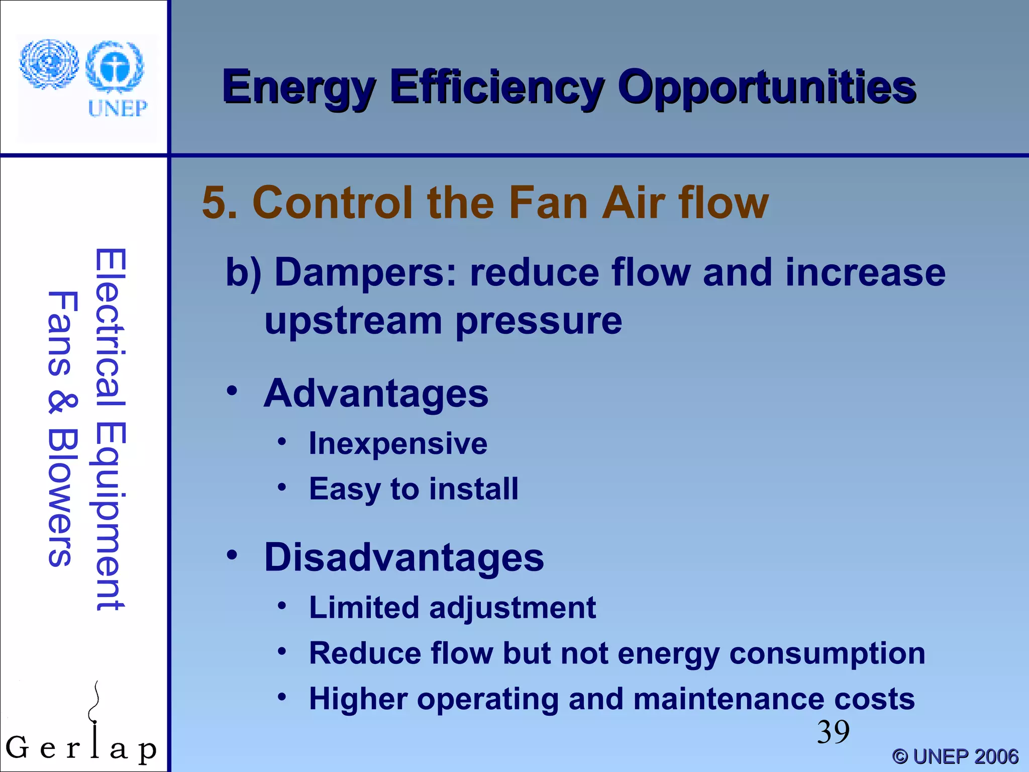 39
©© UNEP 2006UNEP 2006
Energy Efficiency OpportunitiesEnergy Efficiency OpportunitiesElectricalEquipment
Fans&Blowers
b) Dampers: reduce flow and increase
upstream pressure
• Advantages
• Inexpensive
• Easy to install
• Disadvantages
• Limited adjustment
• Reduce flow but not energy consumption
• Higher operating and maintenance costs
5. Control the Fan Air flow
 